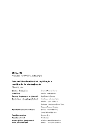SENAI / RJ
PRODUZIDO    PELA   DIRETORIA   DE   EDUCAÇÃO


Coordenador de formação, capacitação e
certificação de abastecimento
M AURÍCIO L IMA
Diretora de educação                        ANDRÉA MARINHO F RANCO
Elaboração                                  GETÚLIO V. DR UM MOND
Gerente de educação profissional            L UIS R OBERTO ARRUDA
Gerência de educação profissional           A NA P AULA    DE   B ARROS L EITE
                                            R ICARDO G OMES R ODRIGUES
                                            R OSEMARY LOM ELI NO      DE   SOUZA XAVIER
                                            R OSILENE F ERREIRA MENEZES
Revisão técnico-metodológica                E RNESTO F ERREIRA M ARTINS
                                            S ÉRGIO MOLINA M ICAELO
Revisão gramatical                          L OURDES S ETTE
Revisão editorial                           R ITA G ODOY
Projeto gráfico, programação                I N -F ÓLIO – P RODUÇÃO EDITORIAL ,
visual e diagramação                        GRÁFICA E P ROGRAMAÇÃO VISUAL
 