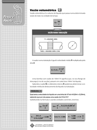 Vazão volumétrica Q
          Vazão volumétrica é o volume de líquido que passa numa determinada
          seção do tubo na unidade de tempo.
Pense e
Anote                                            Q=
                                                         Vol
                                                          t


                                                  FIGURA 6


                                         VAZÃO NUMA TUBULAÇÃO


                                  V = velocidade média




                                                                             D



                          Vazão = velocidade média x área




             A vazão numa tubulação é igual à velocidade média V multiplicada pela
          área A.


                                                          V        D2
                                            Q=VxA=
                                                               4



             Uma bomba com vazão de 100m3/h significa que, no seu flange de
          descarga (e no de sucção), passam em cada hora 100m3 do líquido.
             Sabendo a vazão Q e o diâmetro interno D, podemos determinar a ve-
          locidade média de deslocamento do líquido na tubulação.

           PROBLEMA 11

          Qual seria a velocidade do líquido em uma linha de 10"sch 40 (Dint = 0,254m),
          sabendo que por ela passa uma vazão de 314m3/h?
          Substituindo na fórmula e usando unidades coerentes, teremos:


                                V. .D2               m3   V x 3,14 x 0,2542 m2
                         Q=                   314       =
                                   4                 h              4



                   314 x 4            m                                      6.200        m
           V=                 = 6.200            Como 1h = 3.600s       V=         = 1,72
                            2                                                             s
                3,14 x 0,254          h                                      3.600


                    PETROBRAS   ABASTECIMENTO
           28    Manutenção e Reparo de Bombas
 