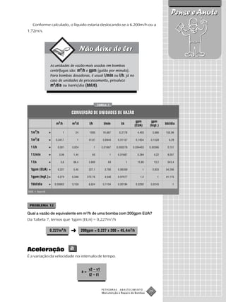 Pense e Anote
   Conforme calculado, o líquido estaria deslocando-se a 6.200m/h ou a
1,72m/s.




                As unidades de vazão mais usadas em bombas
                centrífugas são: m3/h e gpm (galão por minuto).
                Para bombas dosadoras, é usual l/min ou l/h. Já no
                caso de unidades de processamento, prevalece
                m3/dia ou barris/dia (bbl/d).



                                                      TABELA 7


                              CONVERSÃO DE UNIDADES DE VAZÃO
                                                                                    gpm       gpm
                     m3/h     m3/d          l/h           l/min         l/s                              bbl/dia
                                                                                   (EUA)     (Ingl.)

 1m3/h          =        1      24          1000         16,667        0,2778        4,403     3,666     150,96

 1m3/d          =    0,0417       1         41,67        0,6944       0,01157       0,1834    0,1528       6,29

 1 l/h          =     0,001   0,024               1     0,01667      0,000278     0,004403   0,00366      0,151

 1 l/min        =      0,06    1,44           60                 1    0,01667        0,264        0,22    9,057

 1 l/s          =       3,6    86,4         3.600            60               1      15,85        13,2    543,4

 1gpm (EUA) =         0,227    5,45         227,1         3,785       0,06309           1      0,833     34,286

 1gpm (Ingl.) =       0,273   6,546        272,76         4,546       0,07577          1,2          1    41,175

 1bbl/dia       =   0,00663   0,159         6,624        0,1104       0,00184       0,0292    0,0243          1

bbl = barril.



 PROBLEMA 12

Qual a vazão de equivalente em m3/h de uma bomba com 200gpm EUA?
Da Tabela 7, temos que 1gpm (EUA) = 0,227m3/h

                0,227m3/h     ➜       200gpm = 0,227 x 200 = 45,4m3/h




Aceleração a
É a variação da velocidade no intervalo de tempo.


                                            v2 – v1
                                      a=
                                            t2 – t1


                                                        PETROBRAS      ABASTECIMENTO
                                                        Manutenção e Reparo de Bombas
                                                                                             29
 