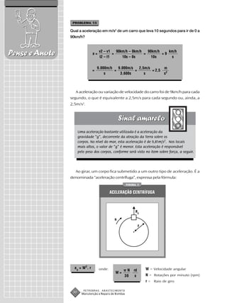 PROBLEMA 13

                Qual a aceleração em m/s2 de um carro que leva 10 segundos para ir de 0 a
                90km/h?



Pense e Anote                    a=
                                      v2 – v1
                                      t2 – t1
                                              =
                                                90km/h – 0km/h
                                                   10s – 0s
                                                               =
                                                                 90km/h
                                                                   10s
                                                                        =9
                                                                           km/h
                                                                            s

                                     9.000m/h   9.000m/s   2,5m/s       m
                                 =            =          =        = 2,5 2
                                         s       3.600s       s         s



                   A aceleração ou variação de velocidade do carro foi de 9km/h para cada
                segundo, o que é equivalente a 2,5m/s para cada segundo ou, ainda, a
                2,5m/s2.




                      Uma aceleração bastante utilizada é a aceleração da
                      gravidade “g”, decorrente da atração da Terra sobre os
                      corpos. No nível do mar, esta aceleração é de 9,81m/s2. Nos locais
                      mais altos, o valor de “g” é menor. Esta aceleração é responsável
                      pelo peso dos corpos, conforme será visto no item sobre força, a seguir.




                   Ao girar, um corpo fica submetido a um outro tipo de aceleração. É a
                denominada “aceleração centrífuga”, expressa pela fórmula:
                                                        FIGURA 7


                                              ACELERAÇÃO CENTRÍFUGA



                                                             ac
                                                N

                                                                 r




                  a c = W 2. r        onde:                          W = Velocidade angular
                                                      N     rd
                                                W=
                                                     30      s       N = Rotações por minuto (rpm)
                                                                     r = Raio de giro

                         PETROBRAS     ABASTECIMENTO
                 30     Manutenção e Reparo de Bombas
 
