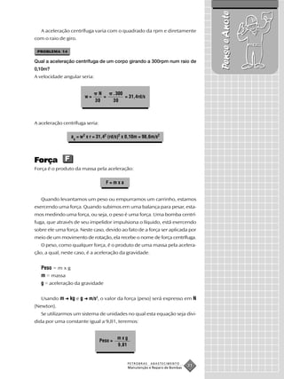 Pense e Anote
   A aceleração centrífuga varia com o quadrado da rpm e diretamente
com o raio de giro.

 PROBLEMA 14

Qual a aceleração centrífuga de um corpo girando a 300rpm num raio de
0,10m?
A velocidade angular seria:


                               N          . 300
                        w=       =              = 31,4rd/s
                              30          30



A aceleração centrífuga seria:

                 ac = w2 x r = 31,42 (rd/s)2 x 0,10m = 98,6m/s2




Força F
Força é o produto da massa pela aceleração:

                                   F=mxa


   Quando levantamos um peso ou empurramos um carrinho, estamos
exercendo uma força. Quando subimos em uma balança para pesar, esta-
mos medindo uma força, ou seja, o peso é uma força. Uma bomba centrí-
fuga, que através de seu impelidor impulsiona o líquido, está exercendo
sobre ele uma força. Neste caso, devido ao fato de a força ser aplicada por
meio de um movimento de rotação, ela recebe o nome de força centrífuga.
   O peso, como qualquer força, é o produto de uma massa pela acelera-
ção, a qual, neste caso, é a aceleração da gravidade.


   Peso = m x g
   m = massa
   g = aceleração da gravidade

   Usando m ➜ kg e g ➜ m/s2, o valor da força (peso) será expresso em N
(Newton).
   Se utilizarmos um sistema de unidades no qual esta equação seja divi-
dida por uma constante igual a 9,81, teremos:


                                            mxg
                                 Peso =
                                            9,81


                                                 PETROBRAS   ABASTECIMENTO
                                                 Manutenção e Reparo de Bombas
                                                                                 31
 