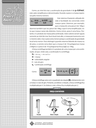 Como, ao nível do mar, a aceleração da gravidade é de g = 9,81m/s2,
          este valor simplificaria o denominador, ficando o peso e a massa expres-

Pense e   sos pelo mesmo número.
                                                          Este sistema é bastante utilizado de-
Anote      P=
                 mxg
                         =
                              m x 9,81
                                              =m       vido à facilidade da conversão entre
                 9,81          9,81                    massa e peso. Dizemos, por exemplo,
                                                       que a massa de uma peça é de 10kg e
          dizemos também que seu peso é de 10kg, o que é uma simplificação, vis-
          to que massa e peso são distintos. Como vimos, peso é uma força. Por-
          tanto, é o produto da massa pela aceleração. Estes valores seriam iguais
          somente ao nível do mar. Num local mais alto, a massa permaneceria com
          o mesmo valor, mas o peso seria menor porque a aceleração da gravidade
          local seria menor. Para distinguir quando estamos falando de massa ou
          de peso, o correto seria dizer que a massa é de 10 quilogramas massa
          (10kgm) e o peso é de 10 quilogramas força (kgf) ou 10kg.
             A força centrífuga também é o produto de uma massa por uma acele-
          ração, só que, neste caso, a aceleração é a centrífuga.
             Fc = m x aC = m x w2 x r
             m = massa
             w = velocidade angular
             r = raio de giro
             aC = aceleração centrífuga

                                                                                        2

             Como            w=
                                 N
                                30
                                   rd/s            ➜      Fc = m . ac = m .
                                                                              ( )N
                                                                                30
                                                                                            .r




             A força centrífuga varia com o quadrado da rotação (N) e diretamente com
          a massa e o raio de giro. Portanto, ao dobrar a rotação, a força centrífuga fica
          multiplicada por 4. Se dobrar o raio, a força fica multiplicada por 2.
                                                     FIGURA 8


                                              FORÇA CENTRÍFUGA


                                                                F
                                                                    c




                                      F
                                          c




                    Parado                     Baixa rotação             Alta rotação




                  PETROBRAS    ABASTECIMENTO
           32    Manutenção e Reparo de Bombas
 