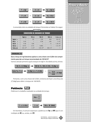 Pense e Anote
                  F → kgf              e                 d→m              ➜         Tq → kgf.m


                   F→N                 e                 d→m              ➜          Tq → N.m


                  F → lbf              e                 d → ft           ➜         Tq → lbf.ft


   A conversão entre as unidades de torque é fornecida na Tabela 10 a seguir:
                                                    TABELA 10


                      CONVERSÃO DE UNIDADES DE TORQUE

                    1kgf.m                 1N. m                   1lbf. ft           1lbf. in        1 dina . cm
  1kgf.m =                1                  9,8                     7,233               86,8           9,8 x 10 7

  1N.m     =          0,102                    1                     0,738               8,85             1 x 10 7

  1lbf.ft =           0,138                1,356                         1                 12          1 ,36 x 10 7

  1lbf.in =          0,0115                0,113                   0,0833                   1          1,13 x 106
                               -8                   -7                       -8                  -7
  1dina.cm         1,02 x 10               1 x 10              7,38 x 10             8,85 x 10                  1




 PROBLEMA 16

Que a força em kgf devemos aplicar a uma chave com 0,50m de compri-
mento para dar um torque recomendado de 100 lbf.ft?
Vamos calcular primeiro qual o torque em kgf.m. Da tabela acima, temos:

         1 lbf .ft = 0,138kgf .m           ➜             100 lbf . ft = 100 x 0,138 = 13,8kgf . m


 Como Tq = F x d      ➜             13,8kgf . m = F x 0,50m
                                                                                                  13,8
                                                                                        F=             = 27,6kgf
                                                                                                  0,50


   Portanto, com uma chave de 0,50m, teríamos de fazer uma força de
27,6kgf para obter o torque de 100 lbf/ft.



Potência Pot
Potência é o trabalho realizado na unidade de tempo.


                                                               T
                                                   Pot =
                                                               t



               T → J = N.m             e             t→s            ➜                →
                                                                                  Pot→ W (Watt)


   Em bombas, é comum expressar a potência em hp ou kW (que é um
múltiplo do W) ou, ainda, em CV.

                                                                      PETROBRAS        ABASTECIMENTO
                                                                      Manutenção e Reparo de Bombas
                                                                                                                    35
 