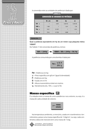 A conversão entre as unidades de potência é dada por:
                                                       TABELA 11


                                    CONVERSÃO DE UNIDADES DE POTÊNCIA

                                         W = J/s            KW            hp         cv
Pense e Anote            1W =                1              0,001       0,00134    0,00136

                         1kW =            1.000                  1        1,341       1,36

                         1hp =            745,7            0,7457              1     1,014

                         1cv =            735,5            0,7355         0,986           1




                 PROBLEMA 17

                Qual a potência equivalente em hp de um motor cuja plaqueta indica
                100kW?
                Da Tabela 11 de conversão de potência, temos:

                          1kW = 1,341hp       ➜        100kW = 100 x 1,341hp = 134,1hp


                  A potência consumida por uma bomba é dada por:


                                                               . Q. H
                                                   Pot =
                                                              274 .



                  Pot = Potência em hp
                      = Peso específico em gf/cm3 (igual à densidade)
                  P = Potência em hp
                  Q = Vazão em m3/h
                  H = Altura manométrica total em metros
                      = Rendimento (Ex. 70% → usar 0,70)



                Massa específica
                É a relação entre a massa de uma substância e seu volume, ou seja, é a
                massa de cada unidade de volume.


                                                           massa
                                                       =
                                                           volume



                  Na temperatura ambiente, o mercúrio, usado em manômetros e ter-
                mômetros, possui uma massa específica de 13,6g/cm3, ou seja, cada cen-
                tímetro cúbico de mercúrio tem uma massa de 13,6g.

                        PETROBRAS   ABASTECIMENTO
                 36    Manutenção e Reparo de Bombas
 