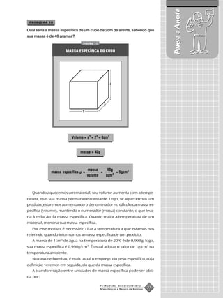 Pense e Anote
 PROBLEMA 18

Qual seria a massa específica de um cubo de 2cm de aresta, sabendo que
sua massa é de 40 gramas?
                                 FIGURA 11


                     MASSA ESPECÍFICA DO CUBO




                                                   2




                                               2

                                 2




                         Volume = a3 = 23 = 8cm3


                                massa = 40g



                                     massa     40g
             massa específica    =          =      = 5gcm3
                                     volume   8cm3



  Quando aquecemos um material, seu volume aumenta com a tempe-
ratura, mas sua massa permanece constante. Logo, se aquecermos um
produto, estaremos aumentando o denominador no cálculo da massa es-
pecífica (volume), mantendo o numerador (massa) constante, o que leva-
ria à redução da massa específica. Quanto maior a temperatura de um
material, menor a sua massa específica.
  Por esse motivo, é necessário citar a temperatura a que estamos nos
referindo quando informamos a massa específica de um produto.
  A massa de 1cm3 de água na temperatura de 20oC é de 0,998g; logo,
sua massa específica é 0,998g/cm3. É usual adotar o valor de 1g/cm3 na
temperatura ambiente.
  No caso de bombas, é mais usual o emprego do peso específico, cuja
definição veremos em seguida, do que da massa específica.
  A transformação entre unidades de massa específica pode ser obti-
da por:

                                             PETROBRAS   ABASTECIMENTO
                                             Manutenção e Reparo de Bombas
                                                                             37
 