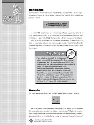 Densidade
          Densidade de um líquido ou de um sólido é a relação entre a massa espe-
          cífica deste material e a da água. Para gases, o padrão de comparação
Pense e   adotado é o ar.
Anote
                                      massa específica do produto
                                 d=
                                       massa específica da água



             A norma ISO recomenda que a massa específica da água seja tomada a
          20 C. Nessa temperatura, 1cm3 de água tem uma massa ligeiramente me-
            o


          nor do que 1 grama (0,998g). Outras fontes adotam outras temperaturas.
             No cálculo da densidade, ao usarmos o numerador e o denominador
          com as mesmas unidades, por exemplo, g/cm3, elas se cancelam, ficando
          a densidade como adimensional, ou seja, expressa por um número sem
          dimensão.




                      Para calcular a densidade de um líquido ou
                      sólido, vamos dividir a massa específica desse material
                      pela da água, que é de aproximadamente 1g/cm3. Daí,
                      podemos dizer que a densidade é numericamente igual à
                      massa específica quando expressa em g/cm3.
                      Na temperatura ambiente, a densidade também é
                      numericamente igual ao peso específico em gf/cm3.
                      A densidade da água na temperatura ambiente, como
                      não poderia deixar de ser, é igual a 1, já que estamos
                      dividindo a massa específica da água por ela mesmo.
                      Na temperatura ambiente, a densidade da gasolina fica
                      em torno de 0,74 e a do GLP, em torno de 0,5.




          Pressão
          Pressão, por definição, é a força dividida pela área em que esta atua.


                                                     F
                                                P=
                                                     A



             Estão representados na Figura 13 um prego (com ponta) e um saca-pino
          (sem ponta), ambos com o mesmo diâmetro de corpo. Ao bater com o mar-
          telo, o prego penetra na madeira. Se batermos com a mesma força no saca-
          pino, possivelmente ele só fará uma mossa na madeira. Por que isso ocorre?

                 PETROBRAS   ABASTECIMENTO
           40   Manutenção e Reparo de Bombas
 