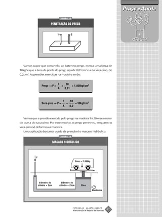 Pense e Anote
                                          FIGURA 13


                             PENETRAÇÃO DO PREGO


                                     1                2




   Vamos supor que o martelo, ao bater no prego, exerça uma força de
10kgf e que a área da ponta do prego seja de 0,01cm2 e a do saca-pino, de
0,2cm2. As pressões exercidas na madeira serão:


                                     F    10
                    Prego → P =        =      = 1.000kgf/cm2
                                     A   0,01



                                            F       10
                    Saca-pino → P =             =           = 50kgf/cm2
                                            A       0,2



   Vemos que a pressão exercida pelo prego na madeira foi 20 vezes maior
do que a do saca-pino. Por esse motivo, o prego penetrou, enquanto o
saca-pino só deformou a madeira.
   Uma aplicação bastante usada de pressão é o macaco hidráulico.
                                          FIGURA 14


                                  MACACO HIDRÁULICO



             F
                                                            Peso = 2.000kg




                  diâmetro do              diâmetro do
                 cilindro = 2cm          cilindro = 25cm         Óleo

                                                                             Manômetro




                                                          PETROBRAS     ABASTECIMENTO
                                                          Manutenção e Reparo de Bombas
                                                                                          41
 