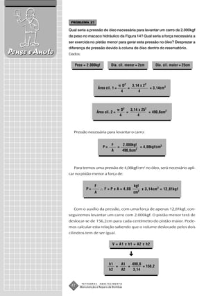 PROBLEMA 21

                Qual seria a pressão de óleo necessária para levantar um carro de 2.000kgf
                de peso no macaco hidráulico da Figura 14? Qual seria a força necessária a
                ser exercida no pistão menor para gerar esta pressão no óleo? Desprezar a
                diferença de pressão devido à coluna de óleo dentro do reservatório.
Pense e Anote   Dados:

                   Peso = 2.000kgf            Dia. cil. menor = 2cm               Dia. cil. maior = 25cm




                                                          D2       3,14 x 22
                                     Área cil. 1 =             =               = 3,14cm2
                                                         4            4



                                                          D2   3,14 x 252
                                    Área cil. 2 =            =            = 490,6cm2
                                                         4         4



                   Pressão necessária para levantar o carro:


                                              F           2.000kgf
                                        P=           =             = 4,08kgf/cm2
                                              A           490,6cm2



                   Para termos uma pressão de 4,08kgf/cm2 no óleo, será necessário apli-
                car no pistão menor a força de:


                                F                                   kgf
                           P=            F = P x A = 4,08                 x 3,14cm 2 = 12,81kgf
                                A                                  cm2



                   Com o auxílio da pressão, com uma força de apenas 12,81kgf, con-
                seguiremos levantar um carro com 2.000kgf. O pistão menor terá de
                deslocar-se de 156,2cm para cada centímetro do pistão maior. Pode-
                mos calcular esta relação sabendo que o volume deslocado pelos dois
                cilindros tem de ser igual.


                                               V = A1 x h1 = A2 x h2
                                                               ➜




                                             h1   A1   490,6
                                                =    =       = 156,2
                                             h2   A2    3,14


                         PETROBRAS    ABASTECIMENTO
                 42   Manutenção e Reparo de Bombas
 