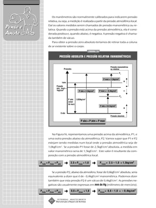 Os manômetros são normalmente calibrados para indicarem pressão
                 relativa, ou seja, a medição é realizada a partir da pressão atmosférica local.
                 Daí os valores medidos serem chamados de pressão manométrica ou re-
Pense e          lativa. Quando a pressão está acima da pressão atmosférica, ela é consi-
Anote            derada positiva e, quando abaixo, é negativa. A pressão negativa é chama-
                 da também de vácuo.
                     Para obter a pressão zero absoluto teríamos de retirar toda a coluna
                 de ar existente sobre o corpo.
                                                            FIGURA 16


                            PRESSÃO ABSOLUTA E PRESSÃO RELATIVA (MANOMÉTRICA)


                                                                                     Pressão manométrica
                                  Pressão                                            ou relativa

                                                                                                P1


                                                                            P man = 1,5kg/cm2
                                 1atm
                                                                                                     +
                         Pressão
                         atm. local =
                         1kgf/cm2                 P abs = 2,5kg/cm2     P man = – 0,4kg/cm2          –
                                                                                                P2
                                        P atm 1,033kg/cm2
                                        (nível
                                        do mar)
                                                                         P abs = 0,6 kg/cm2
                                                                                                     +
                             0 abs
                                                                                     Pressão absoluta

                                                    P abs = P atm + P man




                     Na Figura16, representamos uma pressão acima da atmosférica, P1, e
                 uma outra pressão abaixo da atmosférica, P2. Vamos supor que P1 e P2
                 estejam sendo medidas num local onde a pressão atmosférica seja de
                 1,0kgf/cm2. Se a pressão P1 fosse de 2,5kgf/cm2 absoluta, a medida em
                 valor manométrico seria de 1,5kgf/cm2. Este valor é resultante da com-
                 posição com a pressão atmosférica local.

          P1abs = P1man + Patm     ➜      2,5 = P1man + 1,0      ➜      P1man = 2,5 – 1,0 = 1,5kg/cm2


                     Se a pressão P2, abaixo da atmosfera, fosse de 0,6kgf/cm2 absoluta, seria
                 equivalente a dizer que é de - 0,4kgf/cm2 manométrica. Podemos dizer
                 também que esta pressão P2 é um vácuo de 0,4kgf/cm2. As pressões ne-
                 gativas são usualmente expressas em mm de Hg (milímetro de mercúrio).

          P2abs = P2man + Patm     ➜      0,6 = P2man + 1,0      ➜    P 2man = 0,6 – 1,0 = – 0,4kg/cm2


                          PETROBRAS      ABASTECIMENTO
                   44    Manutenção e Reparo de Bombas
 