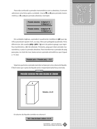Pense e Anote
   Para não confundir a pressão manométrica com a absoluta, é comum
adicionar uma letra após a unidade. Usa-se M ou m para pressão mano-
métrica, e A ou a para pressão absoluta. Exemplo:


                       Pressão absoluta 3,2kgf/cm2 A
                                        4,26kgf/cm2 a

                       Pressão relativa    8,0kgf/cm2 M
                                           12,9kgf/cm2 m




   Em unidades inglesas, a pressão é usualmente medida em psi, que sig-
nifica pound per square inch, ou seja, libra por polegada quadrada. Para
diferenciar, são usados psig e psia. O g vem da palavra gauge, que signi-
fica manômetro, e a é de absolute. Portanto, psig quer dizer pressão ma-
nométrica, e psia é a pressão absoluta. Para transformar a pressão de psig
para psia, no nível do mar, basta somar a pressão atmosférica, que é igual
a 14,7psi:

                      Pressão psia = Pressão psig + 14,7


   Vejamos qual seria a pressão exercida na base por uma coluna de líquido.
É fácil notar que o peso do líquido será o responsável pela força exercida.
                                   FIGURA 17


             PRESSÃO EXERCIDA POR UMA COLUNA DE LÍQUIDO



                             A




                                               Volume = A x H
                  H




   O volume do líquido contido na coluna é:

                       Vol = área da base x altura = A x H


                                                PETROBRAS    ABASTECIMENTO
                                                Manutenção e Reparo de Bombas
                                                                                45
 