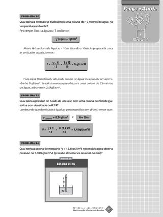 Pense e Anote
 PROBLEMA 22

Qual seria a pressão se tivéssemos uma coluna de 10 metros de água na
temperatura ambiente?
Peso específico da água na T ambiente:


                                   (água) = 1gf/cm3


   Altura H da coluna de líquido = 10m. Usando a fórmula preparada para
as unidades usuais, temos:


                                .H   1 x 10
                      P=           =        = 1kgf/cm2M
                               10      10



   Para cada 10 metros de altura de coluna de água fria equivale uma pres-
são de 1kgf/cm2. Se calcularmos a pressão para uma coluna de 25 metros
de água, acharemos 2,5kgf/cm2.

 PROBLEMA 23

Qual seria a pressão no fundo de um vaso com uma coluna de 20m de ga-
solina com densidade de 0,74?
Lembrando que densidade é igual ao peso específico em gf/cm3, temos que:

                               = 0,74gf/cm3      e    H = 20m
                    gasolina




                         xH   0,74 x 20
                 P=         =           = 1,48kgf/cm2M
                        10       10



 PROBLEMA 24

Qual seria a coluna de mercúrio ( = 13,6kgf/cm3) necessária para obter a
pressão de 1,033kgf/cm2 A (pressão atmosférica ao nível do mar)?
                                     FIGURA 19


                                  COLUNA DE HG




                                       H


                                     Hg




                                                 PETROBRAS   ABASTECIMENTO
                                                 Manutenção e Reparo de Bombas
                                                                                 47
 