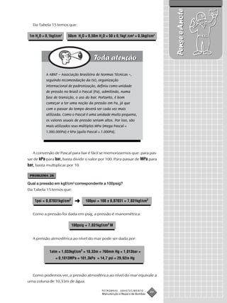 Pense e Anote
   Da Tabela 15 temos que:

 1m H2O = 0,1kgf/cm2   50cm H2O = 0,50m H2O = 50 x 0,1kgf /cm2 = 0,5kgf/cm2




          A ABNT – Associação Brasileira de Normas Técnicas –,
          seguindo recomendação da ISO, organização
          internacional de padronização, definiu como unidade
          de pressão no Brasil o Pascal (Pa), admitindo, numa
          fase de transição, o uso do bar. Portanto, é bom
          começar a ter uma noção da pressão em Pa, já que
          com o passar do tempo deverá ser cada vez mais
          utilizada. Como o Pascal é uma unidade muito pequena,
          os valores usuais de pressão seriam altos. Por isso, são
          mais utilizados seus múltiplos MPa (mega Pascal =
          1.000.000Pa) e kPa (quilo Pascal = 1.000Pa).




   A conversão de Pascal para bar é fácil se memorizarmos que: para pas-
sar de kPa para bar, basta dividir o valor por 100. Para passar de MPa para
bar, basta multiplicar por 10.

 PROBLEMA 26

Qual a pressão em kgf/cm2 correspondente a 100psig?
Da Tabela 15 temos que:

    1psi = 0,07031kgf/cm2    ➜      100psi = 100 x 0,07031 = 7,031kgf/cm2


   Como a pressão foi dada em psig, a pressão é manométrica:

                            100psig = 7,031kgf/cm2 M


   A pressão atmosférica ao nível do mar pode ser dada por:


            1atm = 1,033kgf/cm2 = 10,33m = 760mm Hg = 1,013bar =
                = 0,1013MPa = 101,3kPa = 14,7 psi = 29,92in Hg



   Como podemos ver, a pressão atmosférica ao nível do mar equivale a
uma coluna de 10,33m de água.

                                             PETROBRAS   ABASTECIMENTO
                                             Manutenção e Reparo de Bombas
                                                                             49
 