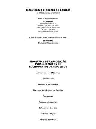 Manutenção e Reparo de Bombas
           © 2006 Getúlio V. Drummond


            Todos os direitos reservados
                      PETROBRAS
                Petróleo Brasileiro S. A.
            Avenida Chile, 65 – 20º andar
           20035-900 – Rio de Janeiro – RJ
                  Tel.: (21) 3224-6013
             http://www.petrobras.com.br


 A publicação desta série é uma edição da PETROBRAS

                    PETROBRAS
             Diretoria de Abastecimento




  PROGRAMA DE ATUALIZAÇÃO
      PARA MECÂNICOS DE
  EQUIPAMENTOS DE PROCESSOS

          Alinhamento de Máquinas


                 Compressores


             Mancais e Rolamentos


      Manutenção e Reparo de Bombas


                   Purgadores


              Redutores Industriais


              Selagem de Bombas


                Turbinas a Vapor


              Válvulas Industriais
 