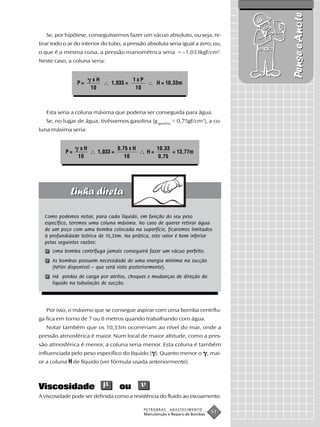 Pense e Anote
   Se, por hipótese, conseguíssemos fazer um vácuo absoluto, ou seja, re-
tirar todo o ar do interior do tubo, a pressão absoluta seria igual a zero, ou,
o que é a mesma coisa, a pressão manométrica seria = –1,033kgf/cm2.
Neste caso, a coluna seria:


                        xH               1xP
                P=             1,033 =               H = 10,33m
                       10                 10



   Esta seria a coluna máxima que poderia ser conseguida para água.
   Se, no lugar de água, tivéssemos gasolina (g gasolina = 0,75gf/cm3), a co-
luna máxima seria:


                  xH               0,75 x H          10,33
           P=            1,033 =                H=         = 13,77m
                 10                   10              0,75




  Como podemos notar, para cada líquido, em função do seu peso
  específico, teremos uma coluna máxima. No caso de querer retirar água
  de um poço com uma bomba colocada na superfície, ficaremos limitados
  à profundidade teórica de 10,33m. Na prática, este valor é bem inferior
  pelas seguintes razões:
     Uma bomba centrífuga jamais conseguirá fazer um vácuo perfeito.
     As bombas possuem necessidade de uma energia mínima na sucção
     (NPSH disponível – que será visto posteriormente).
     Há perdas de carga por atritos, choques e mudanças de direção do
     líquido na tubulação de sucção.




   Por isso, o máximo que se consegue aspirar com uma bomba centrífu-
ga fica em torno de 7 ou 8 metros quando trabalhando com água.
   Notar também que os 10,33m ocorreriam ao nível do mar, onde a
pressão atmosférica é maior. Num local de maior altitude, como a pres-
são atmosférica é menor, a coluna seria menor. Esta coluna é também
influenciada pelo peso específico do líquido ( ). Quanto menor o , mai-
or a coluna H de líquido (ver fórmula usada anteriormente).



Viscosidade                        ou
A viscosidade pode ser definida como a resistência do fluido ao escoamento.

                                               PETROBRAS   ABASTECIMENTO
                                               Manutenção e Reparo de Bombas
                                                                               51
 