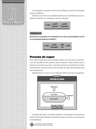 A viscosidade cinemática é bem mais utilizada no estudo de bombas
                do que a dinâmica.
                   Podemos converter a viscosidade dinâmica em centistokes para visco-
                sidade cinemática em centipoise, usando a fórmula:

Pense e Anote                                          (cP)                (cP)
                                         (cSt) =                 =
                                                             3
                                                      (g/cm )        densidade



                 PROBLEMA 28

                Qual seria a viscosidade em centistokes de um óleo cuja densidade é de 0,9
                e a viscosidade dinâmica de 900cP?


                                                      (cP)           900
                                       (cSt) =                   =         = 1.000
                                                 densidade           0,9




                Pressão de vapor
                Para cada temperatura de um líquido, existirá uma pressão na qual tere-
                mos um equilíbrio entre as fases vapor e líquida. Então, dizemos que o
                líquido se encontra saturado. À pressão exercida nas paredes do recipi-
                ente pela fase vapor denominamos pressão do vapor deste líquido para
                esta temperatura.
                   Suponhamos um vaso com um líquido volátil, como GLP ou gasolina.
                                                      FIGURA 23


                                              PRESSÃO DE VAPOR


                                                 Manômetro




                                                 Fase vapor
                                                                              Termômetro

                                                 Fase líquida




                                                   Pv = Pman + Patm




                   A pressão de vapor é a pressão medida na fase gasosa e é expressa em
                valores de pressão absoluta. A pressão de vapor aumenta com o aumento
                de temperatura.

                       PETROBRAS   ABASTECIMENTO
                 54   Manutenção e Reparo de Bombas
 