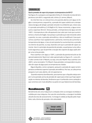 PROBLEMA 29

          Qual a pressão de vapor do propano na temperatura de 60oC?
          Na Figura 25, o propano corresponde à linha 23. Entrando no eixo de tem-
Pense e   peratura com 60oC e seguindo até a linha 23, temos 20barA.
Anote        Ao nível do mar, se colocarmos uma panela aberta com água no fo-
          gão e começarmos a aquecê-la, a pressão de vapor subirá com a tempe-
          ratura da água até atingir a pressão reinante no ambiente que, nesse caso,
          é a pressão atmosférica (1,033kgf/cm2A). Nesse momento, a água come-
          çará a vaporizar (ferver). Nessa pressão, a temperatura da água será de
          100oC. A temperatura não ultrapassará esse valor por mais que aumen-
          temos a chama do fogão. Isso porque a pressão que está reinando sobre
          a panela, no caso, a pressão atmosférica, não se modificará. Caso quei-
          ramos cozinhar mais rapidamente o alimento, teremos de aumentar a
          temperatura da água, e isso só será possível se aumentarmos a pressão
          no interior da panela, ou seja, fazendo com que a pressão de vapor au-
          mente. Este é o princípio da panela de pressão, a qual possui uma válvu-
          la de segurança, que só permite o escape dos vapores da água após atin-
          gir uma certa pressão.
             Para cozinhar com água a 150ºC, a pressão da panela teria de ser de
          aproximadamente 5barA (ver valor aproximado na Figura 25 – curva 26 –
          o valor correto é de 4,76barA), ou seja, cerca de 4barM. Para cozinhar com
          200oC, seria necessário 15,55barA. Essas pressões correspondem às pres-
          sões de vapor da água para as temperaturas citadas.
             Alguns líquidos, como o propano, possuem a pressão de vapor na tem-
          peratura ambiente superior à pressão atmosférica. Por isso, se colocarmos
          propano num vaso aberto, ele irá vaporizar-se.
             Quando estamos bombeando, precisamos que o líquido esteja sem-
          pre numa pressão acima da pressão de vapor para evitar que haja vapori-
          zação no interior da bomba, fenômeno que é conhecido como cavitação e
          que veremos com mais detalhes na parte em que falaremos de bombas.



          Rendimento
          Rendimento de uma máquina é a relação entre as energias recebidas e
          cedidas por essa máquina. No caso de uma bomba, a energia é recebida
          através do eixo de acionamento. A energia é cedida ao líquido pelo impe-
          lidor, sob a forma de pressão e de velocidade.



                                                Energia cedida
                                         =
                                             Energia recebida




                 PETROBRAS   ABASTECIMENTO
           56   Manutenção e Reparo de Bombas
 