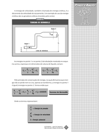 Pense e Anote
   A energia de velocidade, também chamada de energia cinética, é a
decorrente da velocidade de escoamento. Um exemplo de uso da energia
cinética são os geradores eólicos (movidos pelo vento).
                                                FIGURA 27


                                 TEOREMA DE BERNOUILLE


                                                                          Seção 2


                                                                     V2




                                                                                       Z2
                       Seção 1

                                 V1
                Z1
                                              Linha de referência




  As energias no ponto 1 e no ponto 2 da tubulação mostrada no esque-
ma acima, expressas em dimensões de coluna de líquido, seriam:


                            P1        V12                       P2        V22
                     E1 =        +           + Z1       E2 =         +          + Z2
                                      2g                                   2g



   Pelo princípio de conservação de energia, no qual afirmamos que ener-
gia não se perde nem se cria, apenas se transforma, a energia no ponto 1
é igual à energia no ponto 2. Temos então que:


  P1       V 12             P2        V 22
       +          + Z1 =         +           + Z2 = constante        Teorema de Bernouille
           2g                         2g



   Onde os termos representam:


                                 P
                                        = Energia de pressão


                                 V2
                                    = Energia de velocidade
                                 2g

                                 Z = Energia potencial


                                                            PETROBRAS      ABASTECIMENTO
                                                            Manutenção e Reparo de Bombas
                                                                                            59
 