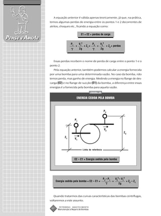 A equação anterior é válida apenas teoricamente, já que, na prática,
                temos algumas perdas de energia entre os pontos 1 e 2 decorrentes de
                atritos, choques etc., ficando a equação como:

                                               E1 = E2 + perdas de carga
Pense e Anote
                                    P1        V12              P2       V 22
                                         +           + Z1 =         +             + Z2 + perdas
                                              2g                        2g



                   Essas perdas recebem o nome de perda de carga entre o ponto 1 e o
                ponto 2.
                   Pela equação anterior, também podemos calcular a energia fornecida
                por uma bomba para uma determinada vazão. No caso da bomba, não
                temos perda, mas ganho de energia. Medindo a energia no flange de des-
                carga (E2) e no flange de sucção (E1) da bomba, a diferença entre essas
                energias é a fornecida pela bomba para aquela vazão.
                                                              FIGURA 28


                                          ENERGIA CEDIDA PELA BOMBA


                                                                             P2


                                         P1


                                                                               V2
                                                                                                   Z2
                             Z1
                                         V1



                                                    Linha de referência



                                         E2 – E1 = Energia cedida pela bomba




                                                                          P2 – P1          V22 – V12
                      Energia cedida pela bomba = E2 – E1 =                            +               + Z2 – Z1
                                                                                              2g



                  Quando tratarmos das curvas características das bombas centrífugas,
                voltaremos a este assunto.

                        PETROBRAS    ABASTECIMENTO
                 60    Manutenção e Reparo de Bombas
 