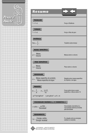 Resumo
Pense e
               TRABALHO
Anote     T=Fxd                                           Força x Distância


               TORQUE

          T=Fxd                                           Força x Raio de giro



           POTÊNCIA


          Pot = T                                         Trabalho sobre tempo
                t


               MASSA ESPECÍFICA

                   Massa
               =                                          Massa sobre o volume
                   Volume


                PESO ESPECÍFICO

                   Massa
               =                                          Peso sobre o volume
                   Volume


               DENSIDADE

                   Massa específica do produto            Relação entre massa específica
          d=
                    Massa específica da água              do líquido e da água



               PRESSÃO

                   F              xH                      Força sobre área ou peso
          P=                P=
                   A             10                       específico x Altura sobre 10

           p/ P em kgf/cm2           em gf/cm3 → H = m


               VISCOSIDADE DINÂMICA            E CINEMÁTICA


               (cSt) =      (Cp)                          Viscosidade cinemática é a
                         Densidade                        viscosidade dinâmica dividida
                                                          pela densidade


               RENDIMENTO

                    Energia cedida                        É a relação entre as energias
               =
                   Energia recebida                       cedida e a recebida



                    PETROBRAS    ABASTECIMENTO
          64       Manutenção e Reparo de Bombas
 