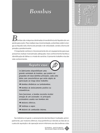 Pense e Anote
                      Bombas



B     ombas são máquinas destinadas à transferência de líquidos de um
ponto para outro. Para realizar essa movimentação, as bombas cedem ener-
gia ao líquido sob a forma de pressão e de velocidade, sendo a forma de
pressão a predominante.
   É importante conhecer o funcionamento de um equipamento para que
possamos realizar manutenção adequada. Esse conhecimento facilita a
identificação de falhas e o modo de saná-las. O presente trabalho visa dar
este conhecimento.




         Os fabricantes disponibilizam uma
         grande variedade de bombas, que podem ser
         grupadas em duas famílias principais, cada uma
         delas com características que serão objeto de
         apreciação ao longo desse trabalho:
         ➜ Bombas dinâmicas ou turbobombas.
         ➜ Bombas de deslocamento positivo ou
         volumétricas.

         Para funcionar, a bomba necessita receber
         energia de um acionador. Os principais
         acionadores usados nas bombas são:
         ➜ Motores elétricos.
         ➜ Turbinas a vapor.
         ➜ Motores de combustão interna.



   Na indústria em geral, o acionamento das bombas é realizado, princi-
palmente, por motores elétricos. Essa preferência é devido ao fato de os
custos de aquisição e de operação serem inferiores aos das turbinas e dos

                                          PETROBRAS   ABASTECIMENTO
                                          Manutenção e Reparo de Bombas
                                                                          67
 
