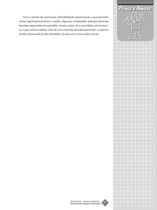Pense e Anote
  Com o intuito de aumentar a flexibilidade operacional, o que permite
variar significativamente a vazão, algumas instalações adotam diversas
bombas operando em paralelo; nesses casos, fica uma delas como reser-
va. Caso venha a falhar mais de uma bomba simultaneamente, o sistema
ainda continuará sendo atendido, só que com uma vazão menor.




                                        PETROBRAS   ABASTECIMENTO
                                        Manutenção e Reparo de Bombas
                                                                        69
 