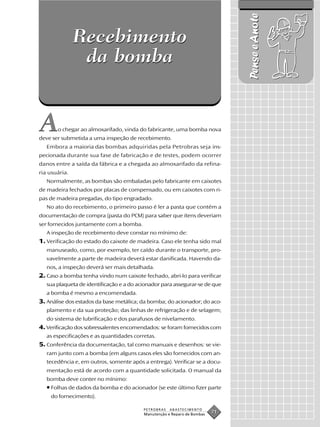 Pense e Anote
               Recebimento
                da bomba


A      o chegar ao almoxarifado, vinda do fabricante, uma bomba nova
deve ser submetida a uma inspeção de recebimento.
   Embora a maioria das bombas adquiridas pela Petrobras seja ins-
pecionada durante sua fase de fabricação e de testes, podem ocorrer
danos entre a saída da fábrica e a chegada ao almoxarifado da refina-
ria usuária.
   Normalmente, as bombas são embaladas pelo fabricante em caixotes
de madeira fechados por placas de compensado, ou em caixotes com ri-
pas de madeira pregadas, do tipo engradado.
   No ato do recebimento, o primeiro passo é ler a pasta que contém a
documentação de compra (pasta do PCM) para saber que itens deveriam
ser fornecidos juntamente com a bomba.
   A inspeção de recebimento deve constar no mínimo de:
1. Verificação do estado do caixote de madeira. Caso ele tenha sido mal
   manuseado, como, por exemplo, ter caído durante o transporte, pro-
   vavelmente a parte de madeira deverá estar danificada. Havendo da-
   nos, a inspeção deverá ser mais detalhada.
2. Caso a bomba tenha vindo num caixote fechado, abri-lo para verificar
   sua plaqueta de identificação e a do acionador para assegurar-se de que
   a bomba é mesmo a encomendada.
3. Análise dos estados da base metálica; da bomba; do acionador; do aco-
   plamento e da sua proteção; das linhas de refrigeração e de selagem;
   do sistema de lubrificação e dos parafusos de nivelamento.
4. Verificação dos sobressalentes encomendados: se foram fornecidos com
   as especificações e as quantidades corretas.
5. Conferência da documentação, tal como manuais e desenhos: se vie-
   ram junto com a bomba (em alguns casos eles são fornecidos com an-
   tecedência e, em outros, somente após a entrega). Verificar se a docu-
   mentação está de acordo com a quantidade solicitada. O manual da
   bomba deve conter no mínimo:
   • Folhas de dados da bomba e do acionador (se este último fizer parte
    do fornecimento).

                                          PETROBRAS   ABASTECIMENTO
                                          Manutenção e Reparo de Bombas
                                                                          71
 