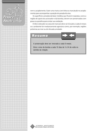 nem o acoplamento. Fazer uma marca com tinta ou marcatudo no acopla-
          mento para acompanhar a posição de parada do eixo.
             As superfícies usinadas da base metálica que ficarem expostas, como a
Pense e   região de apoio do acionador e da bomba, devem ser preservadas com
Anote     graxa ou parafina para evitar sua oxidação.
             O óleo colocado na caixa de mancais deve ser trocado a cada 6 meses
          se o ambiente for medianamente agressivo como, por exemplo, regiões
          próximas ao mar ou de elevada umidade.



            Resumo

             A preservação deve ser renovada a cada 6 meses.
             Girar o eixo da bomba a cada 15 dias de 1+1/4 de volta no
             sentido da rotação.




                 PETROBRAS   ABASTECIMENTO
           74   Manutenção e Reparo de Bombas
 