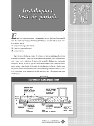 Pense e Anote
           Instalação e
         teste de partida


E     nganos cometidos nesta etapa ocasionam problemas futuros difí-
ceis de serem reparados. Podemos dividir esta fase em três outras, enu-
meradas a seguir:
1. Nivelamento/grauteamento.
2. Conexão com os flanges.
3. Alinhamento.

  O grauteamento é a operação de colocar uma massa adequada entre a
base de concreto e a base metálica da bomba, fazendo uma união efetiva
entre elas, com o objetivo de aumentar a rigidez da base e a massa do
conjunto. Assim, as forças que atuam na bomba terão seus efeitos atenu-
ados, sejam estas forças de tensão da tubulação nos flanges da bomba,
sejam de desbalanceamento. Uma bomba bem grauteada vibrará muito
menos do que uma outra submetida aos mesmos esforços com graute
inadequado.
                                       FIGURA 29


                          GRAUTEAMENTO DE UMA BASE DE BOMBA


                    Bases de apoio
                    do motor que              Base de apoio da
                    podem ser usadas          bomba que pode
                    para nivelamento          ser usada para
                                              nivelamento

    25mm
    mínimo




                        Parafuso de           Parafuso de
                        nivelamento           nivelamento   Chumbador
        Chumbador                                                        Forma de
                        com placa             com placa
                                                                         madeira para
                                                                         conter o graute
                           Graute            Base de concreto




                                        PETROBRAS   ABASTECIMENTO
                                        Manutenção e Reparo de Bombas
                                                                        75
 