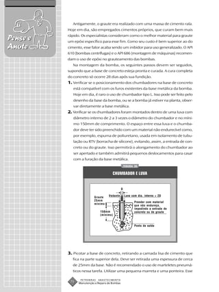 Antigamente, o graute era realizado com uma massa de cimento rala.
          Hoje em dia, são empregados cimentos próprios, que curam bem mais
          rápido. Os especialistas consideram como o melhor material para graute
Pense e   um epóxi específico para esse fim. Como seu custo é bem superior ao do
Anote     cimento, esse fator acaba sendo um inibidor para uso generalizado. O API
          610 (bombas centrífugas) e o API 686 (montagem de máquinas) recomen-
          dam o uso de epóxi no grauteamento das bombas.
             Na montagem da bomba, os seguintes passos devem ser seguidos,
          supondo que a base de concreto esteja pronta e curada. A cura completa
          do concreto só ocorre 28 dias após sua fundição.
          1. Verificar se o posicionamento dos chumbadores na base de concreto
             está compatível com os furos existentes da base metálica da bomba.
             Hoje em dia, é raro o uso de chumbador tipo L. Isso pode ser feito pelo
             desenho da base da bomba, ou se a bomba já estiver na planta, obser-
             var diretamente a base metálica.
          2. Verificar se os chumbadores foram montados dentro de uma luva com
             diâmetro interno de 2 a 3 vezes o diâmetro do chumbador e no míni-
             mo 150mm de comprimento. O espaço entre essa luva e o chumba-
             dor deve ter sido preenchido com um material não endurecível como,
             por exemplo, espuma de poliuretano, usada em isolamento de tubu-
             lação ou RTV (borracha de silicone), evitando, assim, a entrada de con-
             creto ou do graute. Isso permitirá o alongamento do chumbador ao
             ser apertado e também admitirá pequenos deslocamentos para casar
             com a furação da base metálica.
                                                    FIGURA 30


                                       CHUMBADOR E LUVA


                                                D

                                    Vedante         Luva com dia. interno > 2D
                          Graute
                          25mm
                                                           Prender com material
                          mínimo
                                                           que não endureça,
                                                           impedindo a entrada de
                              150mm                        concreto ou de graute
                              (mínimo)


                                                           Ponto de solda




          3. Picotar a base de concreto, retirando a camada lisa de cimento que
            fica na parte superior dela. Deve ser retirada uma espessura de cerca
            de 25mm da base. Não é recomendado o uso de marteletes pneumá-
            ticos nessa tarefa. Utilizar uma pequena marreta e uma ponteira. Esse

                 PETROBRAS   ABASTECIMENTO
           76   Manutenção e Reparo de Bombas
 