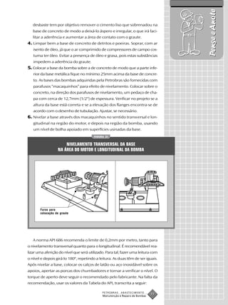 Pense e Anote
   desbaste tem por objetivo remover o cimento liso que sobrenadou na
   base de concreto de modo a deixá-lo áspero e irregular, o que irá faci-
   litar a aderência e aumentar a área de contato com o graute.
4. Limpar bem a base de concreto de detritos e poeiras. Soprar, com ar
   isento de óleo, já que o ar comprimido de compressores de campo cos-
   tuma ter óleo. Evitar a presença de óleo e graxa, pois estas substâncias
   impedem a aderência do graute.
5. Colocar a base da bomba sobre a de concreto de modo que a parte infe-
   rior da base metálica fique no mínimo 25mm acima da base de concre-
   to. As bases das bombas adquiridas pela Petrobras são fornecidas com
   parafusos “macaquinhos” para efeito de nivelamento. Colocar sobre o
   concreto, na direção dos parafusos de nivelamento, um pedaço de cha-
   pa com cerca de 12,7mm (1/2") de espessura. Verificar no projeto se a
   altura da base está correta e se a elevação dos flanges encontra-se de
   acordo com o desenho de tubulação. Ajustar, se necessário.
6. Nivelar a base através dos macaquinhos no sentido transversal e lon-
   gitudinal na região do motor, e depois na região da bomba, usando
   um nível de bolha apoiado em superfícies usinadas da base.
                                        FIGURA 31


                      NIVELAMENTO TRANSVERSAL DA BASE
                  NA ÁREA DO MOTOR E LONGITUDINAL DA BOMBA




       Furos para
       colocação de graute




   A norma API 686 recomenda o limite de 0,2mm por metro, tanto para
o nivelamento transversal quanto para o longitudinal. É recomendável rea-
lizar uma aferição do nível que será utilizado. Para tal, fazer uma leitura com
o nível e depois girá-lo 180º, repetindo a leitura. As duas têm de ser iguais.
Após nivelar a base, colocar os calços de latão ou aço inoxidável sobre os
apoios, apertar as porcas dos chumbadores e tornar a verificar o nível. O
torque de aperto deve seguir o recomendado pelo fabricante. Na falta da
recomendação, usar os valores da Tabela do API, transcrita a seguir:

                                             PETROBRAS   ABASTECIMENTO
                                             Manutenção e Reparo de Bombas
                                                                             77
 