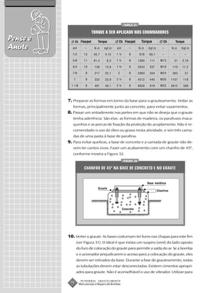 TABELA 21


                              TORQUE A SER APLICADO NOS CHUMBADORES
Pense e         Ch Fios/pol      Torque         Ch Fios/pol        Torque           Ch          Torque
Anote        pol        –      N.m    kgf.m   pol       –        N.m    Kgf.m       –      N.m      Kgf.m

             1/2       13      40,7   4,15    1¼        8        678     69,1       –       –            –

             5/8       11      81,4    8,3    1½        8        1085    111      M12        31     3,16

             3/4       10      136    13,8    1¾        8        2034    207      M16       110     11,2

             7/8        9      217    22,1     2        8        2983    304      M24       363          37

             1          8      332    33,9    2¼        8        4312    440      M30      1157      118

            1 1/8       8      481    49,1    2¾        8        8026    818      M52      3815      389




          7. Preparar as formas em torno da base para o grauteamento. Vedar as
             formas, principalmente junto ao concreto, para evitar vazamentos.
          8. Passar um antiaderente nas partes em que não se deseja que o graute
             tenha aderência. São elas: as formas de madeira, os parafusos maca-
             quinhos e as porcas de fixação da proteção do acoplamento. Não é re-
             comendado o uso de óleo ou graxa nesta atividade, e sim três cama-
             das de uma pasta à base de parafina.
          9. Para evitar quebras, a base de concreto e a camada de graute não de-
             vem ter cantos vivos. Fazer um acabamento com um chanfro de 45º,
             conforme mostra a Figura 32.
                                                    FIGURA 32


                       CHANFRO DE 45º NA BASE DE CONCRETO E NO GRAUTE


                                                                        Base metálica
                                  Graute
                                                                                Chanfros




                                                    Concreto




          10. Verter o graute. As bases costumam ter furos nas chapas para este fim
                 (ver Figura 31). O ideal é que exista um suspiro (vent) do lado oposto
                 do furo de colocação do graute para permitir a saída do ar. Se a bomba
                 e o acionador prejudicarem o acesso para a colocação do graute, eles
                 devem ser retirados da base. Durante a fase de grauteamento, todas
                 as tubulações devem estar desconectadas. Existem cimentos apropri-
                 ados para graute. Não é aconselhável o uso de vibrador. Utilizar para

                     PETROBRAS    ABASTECIMENTO
           78       Manutenção e Reparo de Bombas
 