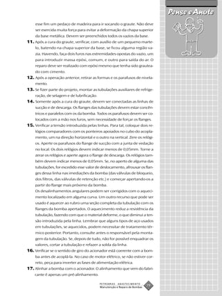 Pense e Anote
     esse fim um pedaço de madeira para ir socando o graute. Não deve
     ser exercida muita força para evitar a deformação da chapa superior
     da base metálica. Devem ser preenchidos todos os vazios da base.
11. Após a cura do graute, verificar, com auxílio de um pequeno marte-
    lo, batendo na chapa superior da base, se ficou alguma região va-
    zia. Havendo, faça dois furos nas extremidades opostas do vazio, um
    para introduzir massa epóxi, comum, e outro para saída do ar. O
    reparo deve ser realizado com epóxi mesmo que tenha sido grautea-
    do com cimento.
12. Após a operação anterior, retirar as formas e os parafusos de nivela-
    mento.
13. Se fizer parte do projeto, montar as tubulações auxiliares de refrige-
    ração, de selagem e de lubrificação.
14. Somente após a cura do graute, devem ser conectadas as linhas de
    sucção e de descarga. Os flanges das tubulações devem estar concên-
    tricos e paralelos com os da bomba. Todos os parafusos devem ser co-
    locados com a mão nos furos, sem necessidade de forçar os flanges.
15. Verificar a tensão introduzida pelas linhas. Para tal, coloque dois re-
    lógios comparadores com os ponteiros apoiados no cubo do acopla-
    mento, um na direção horizontal e o outro na vertical. Zere os relógi-
    os. Aperte os parafusos do flange de sucção com a junta de vedação
    no local. Os dois relógios devem indicar menos de 0,05mm. Torne a
    zerar os relógios e aperte agora o flange de descarga. Os relógios tam-
    bém devem indicar menos de 0,05mm. Se, no aperto de alguma das
    tubulações, for excedido esse valor de deslocamento, afrouxar os flan-
    ges dessa linha nas imediações da bomba (das válvulas de bloqueio,
    dos filtros, das válvulas de retenção etc.) e começar apertando-os a
    partir do flange mais próximo da bomba.
    Os desalinhamentos angulares podem ser corrigidos com o aqueci-
    mento localizado em alguma curva. Um outro recurso que pode ser
    usado é aquecer ao rubro uma seção completa da tubulação com os
    flanges da bomba apertados. O aquecimento reduz a resistência da
    tubulação, fazendo com que o material deforme, o que diminui a ten-
    são introduzida pela linha. Lembrar que alguns tipos de aço usados
    em tubulações, se aquecidos, podem necessitar de tratamento tér-
    mico posterior. Portanto, consulte antes o responsável pela monta-
    gem da tubulação. Se, depois de tudo, não for possível enquadrar os
    valores, cortar a tubulação e refazer a solda da linha.
16. Verificar se o sentido de giro do acionador está coerente com a bom-
    ba antes de acoplá-la. No caso de motor elétrico, se não estiver cor-
    reto, peça para inverter as fases de alimentação elétrica.
17. Alinhar a bomba com o acionador. O alinhamento que vem do fabri-
    cante é apenas um pré-alinhamento.

                                           PETROBRAS   ABASTECIMENTO
                                           Manutenção e Reparo de Bombas
                                                                           79
 