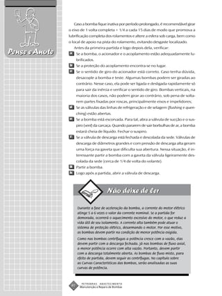 Caso a bomba fique inativa por período prolongado, é recomendável girar
                o eixo de 1 volta completa + 1/4 a cada 15 dias de modo que promova a
                lubrificação completa dos rolamentos e altere a esfera sob carga, bem como
                o local de apoio na pista do rolamento, evitando desgaste localizado.
                    Antes da primeira partida e logo depois dela, verificar:
Pense e Anote   a     Se a bomba, o acionador e o acoplamento estão adequadamente lu-
                      brificados.
                b     Se a proteção do acoplamento encontra-se no lugar.
                c     Se o sentido de giro do acionador está correto. Caso tenha dúvida,
                      desacople a bomba e teste. Algumas bombas podem ser giradas ao
                      contrário. Nesse caso, ela pode ser ligada e desligada rapidamente só
                      para sair da inércia e verificar o sentido de giro. Bombas verticais, na
                      maioria dos casos, não podem girar ao contrário, sob pena de solta-
                      rem partes fixadas por roscas, principalmente eixos e impelidores;
                d     Se as válvulas das linhas de refrigeração e de selagem (flushing e quen-
                      ching) estão abertas.
                e     Se a bomba está escorvada. Para tal, abra a válvula de sucção e o sus-
                      piro (vent) da carcaça. Quando pararem de sair borbulhas de ar, a bomba
                      estará cheia de líquido. Fechar o suspiro.
                f     Se a válvula de descarga está fechada e descolada da sede. Válvulas de
                      descarga de diâmetros grandes e com pressão de descarga alta geram
                      uma força na gaveta que dificulta sua abertura. Nessa situação, é in-
                      teressante partir a bomba com a gaveta da válvula ligeiramente des-
                      colada da sede (cerca de 1/4 de volta do volante).
                g     Partir a bomba.
                h     Logo após a partida, abrir a válvula de descarga.




                      Durante a fase de aceleração da bomba, a corrente do motor elétrico
                      atinge 5 a 6 vezes o valor da corrente nominal. Se a partida for
                      demorada, ocorrerá o aquecimento excessivo do motor, o que reduz a
                      vida útil de seu isolamento. A corrente alta também pode atuar o
                      sistema de proteção elétrico, desarmando o motor. Por esse motivo,
                      as bombas devem partir na condição de menor potência exigida.
                      Como nas bombas centrífugas a potência cresce com a vazão, elas
                      devem partir com a descarga fechada. Já nas bombas de fluxo axial,
                      a menor potência ocorre com alta vazão. Portanto, devem partir
                      com a descarga totalmente aberta. As bombas de fluxo misto, para
                      efeito de partida, devem seguir as centrífugas. No capítulo sobre
                      as Curvas Características das Bombas, serão analisadas as suas
                      curvas de potência.



                         PETROBRAS   ABASTECIMENTO
                 80     Manutenção e Reparo de Bombas
 