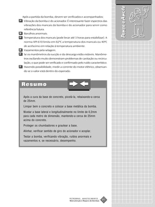 Pense e Anote
    Após a partida da bomba, devem ser verificados e acompanhados:
a    Vibração da bomba e do acionador. É interessante fazer espectros das
     vibrações dos mancais da bomba e do acionador para servir como
     referência futura.
b    Barulhos anormais.
c    Temperatura dos mancais (pode levar até 3 horas para estabilizar). A
     norma API 610 limita em 82ºC a temperatura dos mancais ou 40ºC
     de acréscimo em relação à temperatura ambiente.
d    Vazamentos pela selagem.
e    Se os manômetros da sucção e da descarga estão estáveis. Manôme-
     tros oscilando muito demonstram problemas de cavitação ou recircu-
     lação, o que pode ser verificado e confirmado pelo ruído característico.
f    Havendo possibilidade, medir a corrente do motor elétrico, observan-
     do se o valor está dentro do esperado.




    Resumo

    Após a cura da base de concreto, picotá-la, rebaixando-a cerca
    de 25mm.
    Limpar bem o concreto e colocar a base metálica da bomba.
    Nivelar a base lateral e longitudinalmente no limite de 0,2mm
    para cada metro de dimensão, mantendo-a cerca de 25mm
    acima do concreto.
    Proteger os chumbadores e grautear a base.
    Alinhar, verificar sentido de giro do acionador e acoplar.
    Testar a bomba, verificando vibração, ruídos anormais e
    vazamentos e, se necessário, desempenho.




                                            PETROBRAS   ABASTECIMENTO
                                            Manutenção e Reparo de Bombas
                                                                            81
 