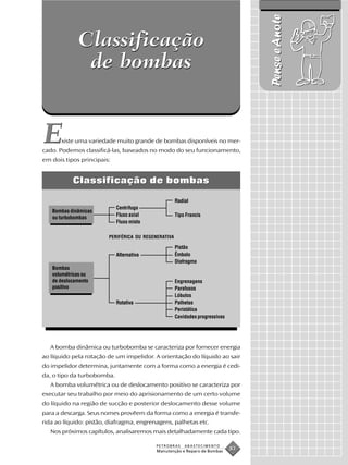 Pense e Anote
             Classificação
              de bombas


E      xiste uma variedade muito grande de bombas disponíveis no mer-
cado. Podemos classificá-las, baseados no modo do seu funcionamento,
em dois tipos principais:


           Classificação de bombas

                                                     Radial
                            Centrífuga
   Bombas dinâmicas
                            Fluxo axial              Tipo Francis
   ou turbobombas
                            Fluxo misto

                        PERIFÉRICA OU REGENERATIVA

                                                     Pistão
                            Alternativa              Êmbolo
                                                     Diafragma
   Bombas
   volumétricas ou
   de deslocamento                                   Engrenagens
   positivo                                          Parafusos
                                                     Lóbulos
                            Rotativa                 Palhetas
                                                     Peristática
                                                     Cavidades progressivas




   A bomba dinâmica ou turbobomba se caracteriza por fornecer energia
ao líquido pela rotação de um impelidor. A orientação do líquido ao sair
do impelidor determina, juntamente com a forma como a energia é cedi-
da, o tipo da turbobomba.
   A bomba volumétrica ou de deslocamento positivo se caracteriza por
executar seu trabalho por meio do aprisionamento de um certo volume
do líquido na região de sucção e posterior deslocamento desse volume
para a descarga. Seus nomes provêem da forma como a energia é transfe-
rida ao líquido: pistão, diafragma, engrenagens, palhetas etc.
   Nos próximos capítulos, analisaremos mais detalhadamente cada tipo.

                                          PETROBRAS      ABASTECIMENTO
                                           Manutenção e Reparo de Bombas
                                                                              83
 