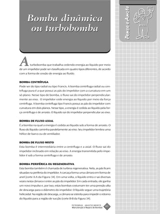 Pense e Anote
      Bomba dinâmica
       ou turbobomba


A        turbobomba que trabalha cedendo energia ao líquido por meio
de um impelidor pode ser classificada em quatro tipos diferentes, de acordo
com a forma de cessão de energia ao fluido.


BOMBA CENTRÍFUGA
Pode ser do tipo radial ou tipo Francis. A bomba centrífuga radial ou cen-
trífuga pura é a que possui as pás do impelidor com a curvatura em um
só plano. Nesse tipo de bomba, o fluxo sai do impelidor perpendicular-
mente ao eixo. O impelidor cede energia ao líquido por meio da força
centrífuga. A bomba centrífuga tipo Francis possui as pás do impelidor com
curvatura em dois planos. Nesse tipo, a energia é cedida ao líquido pela for-
ça centrífuga e de arrasto. O líquido sai do impelidor perpendicular ao eixo.


BOMBA DE FLUXO AXIAL
É a bomba na qual a energia é cedida ao líquido sob a forma de arrasto. O
fluxo do líquido caminha paralelamente ao eixo. Seu impelidor lembra uma
hélice de barco ou de ventilador.


BOMBA DE FLUXO MISTO
Esta bomba é intermediária entre a centrífuga e a axial. O fluxo sai do
impelidor inclinado em relação ao eixo. A energia transmitida pelo impe-
lidor é sob a forma centrífuga e de arrasto.


BOMBA PERIFÉRICA OU REGENERATIVA
Esta bomba também é chamada de turbina regenerativa. Nela, as pás ficam
situadas na periferia do impelidor. A carcaça forma uma câmara em forma de
anel (corte A-A da Figura 34). Em uma volta, o líquido entra e sai diversas
vezes nesta câmara e entre as pás do impelidor. Em cada entrada, ele ganha
um novo impulso e, por isso, estas bombas costumam ter uma pressão alta
de descarga para o diâmetro do impelidor. O líquido segue uma trajetória
helicoidal. Na região de descarga, a câmara se estreita para impedir o retorno
do líquido para a região de sucção (corte B-B da Figura 34).

                                            PETROBRAS   ABASTECIMENTO
                                            Manutenção e Reparo de Bombas
                                                                            85
 