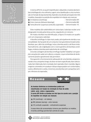 A norma API 610, na qual é especificada e adquirida a maioria das bom-
                bas centrífugas de uma refinaria, sugere uma classificação e uma numera-
                ção em função do tipo da bomba, fazendo uma divisão principal entre três
                modelos, baseados na posição do impelidor em relação aos mancais:
                   Em balanço (overhung)                               – Denominadas OH
Pense e Anote      Entre mancais (between bearings)                    – Denominadas BB
                   Verticalmente suspensas (vertically suspended)      – Denominadas VS


                   Estes modelos são subdivididos em vários tipos. Cada tipo recebe uma
                designação iniciada pelas letras acima, seguida de um número.
                   De modo a facilitar essa identificação, a Figura 35 mostra um quadro
                com um croqui para cada tipo.
                   A bomba centrífuga é o tipo mais usado, principalmente devido a sua
                versatilidade. Ela faz parte de um conjunto mais geral denominado turbo-
                bombas, que, além da centrífuga, inclui a bomba axial e a de fluxo misto.
                Normalmente, são englobadas com o nome genérico de bombas centrí-
                fugas, embora a bomba axial nada tenha de centrífuga.
                   Uma das vantagens da bomba centrífuga é poder trabalhar com gran-
                des variações de vazão sem alterar a rotação, o que as bombas de deslo-
                camento positivo geralmente não permitem.
                   Para garantir o funcionamento adequado de uma bomba, proporcio-
                nando uma campanha longa, ela deve ser bem especificada, bem selecio-
                nada, bem fabricada, bem montada, bem operada e bem mantida. Alguns
                enganos cometidos em qualquer dessas etapas podem ser contornados;
                outros, dificilmente o serão, e teremos uma bomba com campanhas sem-
                pre inferiores às esperadas.




                  Resumo

                    As bombas dinâmicas ou turbobombas podem ser
                    classificadas em função da orientação do fluxo de saída:
                    radial, axial, mista e regenerativa.
                    A norma API divide as bombas em três tipos de acordo com a posição
                    do impelidor em relação aos mancais:

                       OH (overhung) – em balanço
                       BB (between bearing) – entre mancais
                       VS (vertically suspende) – verticalmente suspensas

                    A essas letras são acrescentados números para identificar os modelos.
                    A bomba centrífuga permite fácil controle de vazão.


                       PETROBRAS   ABASTECIMENTO
                 90   Manutenção e Reparo de Bombas
 