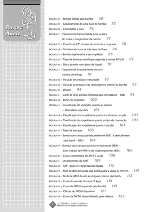 FIGURA 28   – Energia cedida pela bomba         60
          FIGURA 29   – Grauteamento de uma base de bomba           75
Pense e   FIGURA 30   – Chumbador e luva          76
Anote     FIGURA 31   – Nivelamento transversal da base na área
                        do motor e longitudinal da bomba       77
          FIGURA 32   – Chanfro de 45º na base de concreto e no graute       78
          FIGURA 33   – Turbobomba com os três tipos de fluxo       86
          FIGURA 34   – Bomba regenerativa e seu impelidor        86
          FIGURA 35   – Tipos de bombas centrífugas segundo a norma API 610           87
          FIGURA 36   – Disco girando com gotas de líquido        91
          FIGURA 37   – Esquema de funcionamento de uma
                        bomba centrífuga          91
          FIGURA 38   – Variação de pressão e velocidade       92
          FIGURA 39   – Variação da pressão e da velocidade no interior da bomba       93
          FIGURA 40   – Difusor       94
          FIGURA 41   – Corte de uma bomba centrífuga tipo em balanço – KSB           96
          FIGURA 42   – Partes do impelidor        100
          FIGURA 43   – Classificação do impelidor quanto ao projeto
                        – Velocidade específica        101
          FIGURA 44   – Classificação dos impelidores quanto à inclinação das pás      103
          FIGURA 45   – Classificação dos impelidores quanto ao tipo de construção     103
          FIGURA 46   – Classificação dos impelidores quanto à sucção      104
          FIGURA 47   – Tipos de carcaças         105
          FIGURA 48 –   Bomba com carcaça partida axialmente (BB1) e verticalmente
                         (tipo barril – BB5)      106
          FIGURA 49 – Bombas com carcaças partidas verticalmente (BB2) –

                        Com indutor de NPSH e de multissegmentos (BB4)           106
          FIGURA 50   – Curva característica de AMT x vazão       108
          FIGURA 51   – Levantamento da AMT             109
          FIGURA 52   – AMT igual a H, desprezando perdas         113
          FIGURA 53   – AMT de 80m fornecida pela bomba para a vazão de 90m3/h             114
          FIGURA 54   – Perda de AMT devido ao desgaste interno da bomba             115
          FIGURA 55   – Curva de pressão de vapor d´água 118
          FIGURA 56 – Curva de NPSH requerido pela bomba    119
          FIGURA 57 – Cálculo do NPSH disponível    121
          FIGURA 58   – Curva de NPSH disponibilizado pelo sistema        122
                  PETROBRAS       ABASTECIMENTO
            8   Manutenção e Reparo de Bombas
 