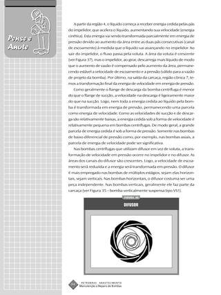 A partir da região 4, o líquido começa a receber energia cedida pelas pás
          do impelidor, que acelera o líquido, aumentando sua velocidade (energia
          cinética). Esta energia vai sendo transformada parcialmente em energia de
Pense e   pressão devido ao aumento da área entre as duas pás consecutivas (canal
Anote     de escoamento) à medida que o líquido vai avançando no impelidor. Ao
          sair do impelidor, o fluxo passa pela voluta. A área da voluta é crescente
          (ver Figura 37), mas o impelidor, ao girar, descarrega mais líquido de modo
          que o aumento de vazão é compensado pelo aumento da área, permane-
          cendo estável a velocidade de escoamento e a pressão (válido para a vazão
          de projeto da bomba). Por último, na saída da carcaça, região cônica 7, te-
          mos a transformação final da energia de velocidade em energia de pressão.
             Como geralmente o flange de descarga da bomba centrífuga é menor
          do que o flange de sucção, a velocidade na descarga é ligeiramente maior
          do que na sucção. Logo, nem toda a energia cedida ao líquido pela bom-
          ba é transformada em energia de pressão, permanecendo uma parcela
          como energia de velocidade. Como as velocidades de sucção e de descar-
          ga são relativamente baixas, a energia cedida sob a forma de velocidade é
          relativamente pequena em bombas centrífugas. De modo geral, a grande
          parcela de energia cedida é sob a forma de pressão. Somente nas bombas
          de baixo diferencial de pressão como, por exemplo, nas bombas axiais, a
          parcela de energia de velocidade pode ser significativa.
             Nas bombas centrífugas que utilizam difusor em vez de voluta, a trans-
          formação de velocidade em pressão ocorre no impelidor e no difusor. As
          áreas dos canais do difusor são crescentes. Logo, a velocidade de escoa-
          mento será reduzida e a energia será transformada em pressão. O difusor
          é mais empregado nas bombas de múltiplos estágios, sejam elas horizon-
          tais, sejam verticais. Nas bombas horizontais, o difusor costuma ser uma
          peça independente. Nas bombas verticais, geralmente ele faz parte da
          carcaça (ver Figura 35 – bomba verticalmente suspensa tipo VS1).
                                                FIGURA 40


                                                DIFUSOR




                 PETROBRAS   ABASTECIMENTO
           94   Manutenção e Reparo de Bombas
 