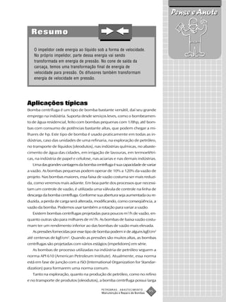 Pense e Anote

  Resumo

    O impelidor cede energia ao líquido sob a forma de velocidade.
    No próprio impelidor, parte dessa energia vai sendo
    transformada em energia de pressão. No cone de saída da
    carcaça, temos uma transformação final de energia de
    velocidade para pressão. Os difusores também transformam
    energia de velocidade em pressão.




Aplicações típicas
Bomba centrífuga é um tipo de bomba bastante versátil, daí seu grande
emprego na indústria. Suporta desde serviços leves, como o bombeamen-
to de água residencial, feito com bombas pequenas com 1/8hp, até bom-
bas com consumo de potências bastante altas, que podem chegar a mi-
lhares de hp. Este tipo de bomba é usado praticamente em todas as in-
dústrias, caso das unidades de uma refinaria, na exploração de petróleo,
no transporte de líquidos (oleodutos), nas indústrias químicas, no abaste-
cimento de água das cidades, em irrigação de lavouras, em termoelétri-
cas, na indústria de papel e celulose, nas aciarias e nas demais indústrias.
   Uma das grandes vantagens da bomba centrífuga é sua capacidade de variar
a vazão. As bombas pequenas podem operar de 10% a 120% da vazão de
projeto. Nas bombas maiores, essa faixa de vazão costuma ser mais reduzi-
da, como veremos mais adiante. Em boa parte dos processos que necessi-
tam um controle de vazão, é utilizada uma válvula de controle na linha de
descarga da bomba centrífuga. Conforme sua abertura seja aumentada ou re-
duzida, a perda de carga será alterada, modificando, como conseqüência, a
vazão da bomba. Podemos usar também a rotação para variar a vazão.
   Existem bombas centrífugas projetadas para poucos m3/h de vazão, en-
quanto outras são para milhares de m3/h. As bombas de baixa vazão costu-
mam ter um rendimento inferior ao das bombas de vazão mais elevada.
   As pressões fornecidas por esse tipo de bomba podem ir de alguns kgf/cm2
até centenas de kgf/cm2. Quando as pressões são muitos altas, as bombas
centrífugas são projetadas com vários estágios (impelidores) em série.
   As bombas de processo utilizadas na indústria de petróleo seguem a
norma API 610 (American Petroleum Institute). Atualmente, essa norma
está em fase de junção com a ISO (International Organization for Standar-
dization) para formarem uma norma comum.
   Tanto na exploração, quanto na produção de petróleo, como no refino
e no transporte de produtos (oleodutos), a bomba centrífuga possui larga

                                           PETROBRAS   ABASTECIMENTO
                                           Manutenção e Reparo de Bombas
                                                                           95
 