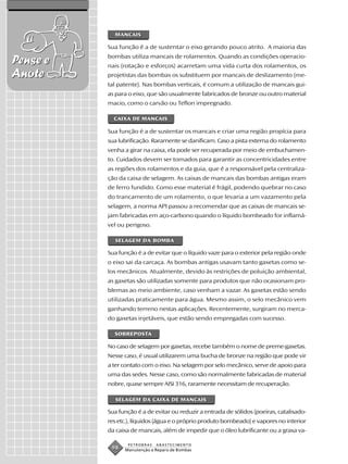 MANCAIS

          Sua função é a de sustentar o eixo gerando pouco atrito. A maioria das
          bombas utiliza mancais de rolamentos. Quando as condições operacio-
Pense e   nais (rotação e esforços) acarretam uma vida curta dos rolamentos, os
Anote     projetistas das bombas os substituem por mancais de deslizamento (me-
          tal patente). Nas bombas verticais, é comum a utilização de mancais gui-
          as para o eixo, que são usualmente fabricados de bronze ou outro material
          macio, como o carvão ou Teflon impregnado.

            CAIXA DE MANCAIS

          Sua função é a de sustentar os mancais e criar uma região propícia para
          sua lubrificação. Raramente se danificam. Caso a pista externa do rolamento
          venha a girar na caixa, ela pode ser recuperada por meio de embuchamen-
          to. Cuidados devem ser tomados para garantir as concentricidades entre
          as regiões dos rolamentos e da guia, que é a responsável pela centraliza-
          ção da caixa de selagem. As caixas de mancais das bombas antigas eram
          de ferro fundido. Como esse material é frágil, podendo quebrar no caso
          do trancamento de um rolamento, o que levaria a um vazamento pela
          selagem, a norma API passou a recomendar que as caixas de mancais se-
          jam fabricadas em aço-carbono quando o líquido bombeado for inflamá-
          vel ou perigoso.

            SELAGEM DA BOMBA

          Sua função é a de evitar que o líquido vaze para o exterior pela região onde
          o eixo sai da carcaça. As bombas antigas usavam tanto gaxetas como se-
          los mecânicos. Atualmente, devido às restrições de poluição ambiental,
          as gaxetas são utilizadas somente para produtos que não ocasionam pro-
          blemas ao meio ambiente, caso venham a vazar. As gaxetas estão sendo
          utilizadas praticamente para água. Mesmo assim, o selo mecânico vem
          ganhando terreno nestas aplicações. Recentemente, surgiram no merca-
          do gaxetas injetáveis, que estão sendo empregadas com sucesso.

            SOBREPOSTA

          No caso de selagem por gaxetas, recebe também o nome de preme-gaxetas.
          Nesse caso, é usual utilizarem uma bucha de bronze na região que pode vir
          a ter contato com o eixo. Na selagem por selo mecânico, serve de apoio para
          uma das sedes. Nesse caso, como são normalmente fabricadas de material
          nobre, quase sempre AISI 316, raramente necessitam de recuperação.

             SELAGEM DA CAIXA DE MANCAIS

          Sua função é a de evitar ou reduzir a entrada de sólidos (poeiras, catalisado-
          res etc.), líquidos (água e o próprio produto bombeado) e vapores no interior
          da caixa de mancais, além de impedir que o óleo lubrificante ou a graxa va-

                  PETROBRAS   ABASTECIMENTO
           98   Manutenção e Reparo de Bombas
 