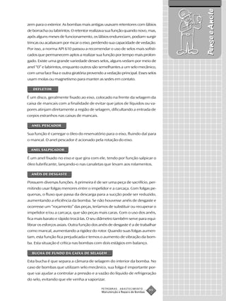 Pense e Anote
zem para o exterior. As bombas mais antigas usavam retentores com lábios
de borracha ou labirintos. O retentor realizava sua função quando novo, mas,
após alguns meses de funcionamento, os lábios endureciam, podiam surgir
trincas ou acabavam por riscar o eixo, perdendo sua capacidade de vedação.
Por isso, a norma API 610 passou a recomendar o uso de selos mais sofisti-
cados que permanecem aptos a realizar sua função por tempo mais prolon-
gado. Existe uma grande variedade desses selos, alguns vedam por meio de
anel “O” e labirintos, enquanto outros são semelhantes a um selo mecânico,
com uma face fixa e outra giratória provendo a vedação principal. Esses selos
usam molas ou magnetismo para manter as sedes em contato.

   DEFLETOR

É um disco, geralmente fixado ao eixo, colocado na frente da selagem da
caixa de mancais com a finalidade de evitar que jatos de líquidos ou va-
pores atinjam diretamente a região de selagem, dificultando a entrada de
corpos estranhos nas caixas de mancais.

  ANEL PESCADOR

Sua função é carregar o óleo do reservatório para o eixo, fluindo daí para
o mancal. O anel pescador é acionado pela rotação do eixo.

  ANEL SALPICADOR

É um anel fixado no eixo e que gira com ele, tendo por função salpicar o
óleo lubrificante, lançando-o nas canaletas que levam aos rolamentos.

  ANÉIS DE DESGASTE

Possuem diversas funções. A primeira é de ser uma peça de sacrifício, per-
mitindo usar folgas menores entre o impelidor e a carcaça. Com folgas pe-
quenas, o fluxo que passa da descarga para a sucção pode ser reduzido,
aumentando a eficiência da bomba. Se não houvesse anéis de desgaste e
ocorresse um “roçamento” das peças, teríamos de substituir ou recuperar o
impelidor e/ou a carcaça, que são peças mais caras. Com o uso dos anéis,
fica mais barato e rápido trocá-las. O seu diâmetro também serve para equi-
librar os esforços axiais. Outra função dos anéis de desgaste é a de trabalhar
como mancal, aumentando a rigidez do rotor. Quando suas folgas aumen-
tam, esta função fica prejudicada e temos o aumento de vibração da bom-
ba. Esta situação é crítica nas bombas com dois estágios em balanço.

  BUCHA DE FUNDO DA CAIXA DE SELAGEM

Esta bucha é que separa a câmara de selagem do interior da bomba. No
caso de bombas que utilizam selo mecânico, sua folga é importante por-
que vai ajudar a controlar a pressão e a vazão do líquido de refrigeração
do selo, evitando que ele venha a vaporizar.

                                            PETROBRAS   ABASTECIMENTO
                                            Manutenção e Reparo de Bombas
                                                                            99
 