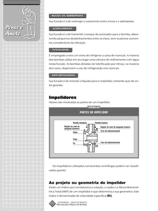 BUCHA DA SOBREPOSTA

          Sua função é a de restringir o vazamento entre a luva e a sobreposta.

Pense e      ACOPLAMENTO

Anote     Sua função é a de transmitir o torque do acionador para a bomba, absor-
          vendo pequenos desalinhamentos entre os eixos, sem ocasionar aumen-
          tos consideráveis da vibração.

            VENTILADOR

          É empregado como um meio de refrigerar a caixa de mancais. A maioria
          das bombas utiliza em seu lugar uma câmara de resfriamento com água
          nesta função. As bombas dotadas de lubrificação por névoa, na maioria
          dos casos, dispensam o uso de refrigeração nos mancais.

            ANTI-ROTACIONAL

          Sua função é de orientar o líquido para o impelidor, evitando que ele en-
          tre girando.



          Impelidores
          Abaixo são mostradas as partes de um impelidor.
                                                      FIGURA 42


                                              PARTES DO IMPELIDOR


                                   Parede dianteira        Parede traseira
                         Região do anel de                        Região do anel de desgaste traseiro
                         desgaste dianteiro
                                                                  Furo de balanceamento
                                   Olhal


                                   Cubo

                                   Pá                             Furo de balanceamento




             Os impelidores utilizados nas bombas centrífugas podem ser classifi-
          cados quanto:



          Ao projeto ou geometria do impelidor
          Existe um índice que correlaciona a rotação, a vazão e a Altura Manomé-
          trica Total (AMT) de um impelidor e que determina a sua geometria. Este
          índice é denominado de velocidade específica (Ns).

                  PETROBRAS     ABASTECIMENTO
           100   Manutenção e Reparo de Bombas
 