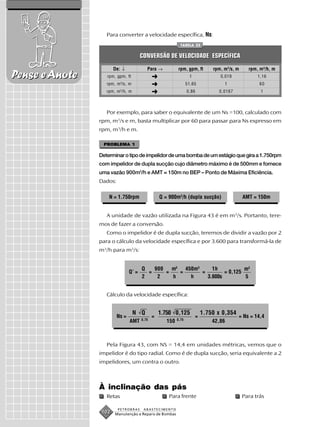 Para converter a velocidade específica, Ns:
                                                             TABELA 22


                                       CONVERSÃO DE VELOCIDADE ESPECÍFICA
                       De: ↓              Para →           rpm, gpm, ft          rpm, m3/s, m     rpm, m3/h, m
Pense e Anote      rpm, gpm, ft               ➜                    1                0,019             1,16
                   rpm, m 3/s, m              ➜                   51,65                  1             60
                           3
                   rpm, m /h, m               ➜                   0,86             0,0167              1



                   Por exemplo, para saber o equivalente de um Ns =100, calculado com
                rpm, m3/s e m, basta multiplicar por 60 para passar para Ns expresso em
                rpm, m3/h e m.

                 PROBLEMA 1

                Determinar o tipo de impelidor de uma bomba de um estágio que gira a 1.750rpm
                com impelidor de dupla sucção cujo diâmetro máximo é de 500mm e fornece
                uma vazão 900m3/h e AMT = 150m no BEP – Ponto de Máxima Eficiência.
                Dados:

                    N = 1.750rpm                  Q = 900m3/h (dupla sucção)                    AMT = 150m


                   A unidade de vazão utilizada na Figura 43 é em m3/s. Portanto, tere-
                mos de fazer a conversão.
                   Como o impelidor é de dupla sucção, teremos de dividir a vazão por 2
                para o cálculo da velocidade específica e por 3.600 para transformá-la de
                m3/h para m3/s:


                                       Q   900   m3   450m3     1h           m3
                                Q’ =     =     =    =       =        = 0,125
                                       2    2    h      h     3.600s         5


                   Cálculo da velocidade específica:


                                   N Q            1.750 0,125                1.750 x 0,354
                         Ns =                 =                          =                   = Ns = 14,4
                                       0,75                0,75
                                AMT                  150                         42,86



                   Pela Figura 43, com NS = 14,4 em unidades métricas, vemos que o
                impelidor é do tipo radial. Como é de dupla sucção, seria equivalente a 2
                impelidores, um contra o outro.



                À inclinação das pás
                   Retas                              Para frente                               Para trás

                         PETROBRAS      ABASTECIMENTO
                 102   Manutenção e Reparo de Bombas
 