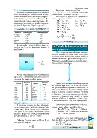 Mecânica dos Fluidos
Importante                                                                Sabemos o volume de gasolina:
    Uma outra observação que devemos fazer                            Vg = VH + V0 = 75 + 35 = 100 cm3, porém, não
é que, muitas vezes, encontraremos a densi-                           conhecemos a massa de gasolina.
dade expressa em unidades de massa específi-                              Para calculá-la, é necessário saber as mas-
ca. Nestes casos, se estará considerando a den-                       sas de heptano e octano.
sidade absoluta (massa específica) igual à den-                             MH = µH . VH             M0 = µ0 . V0
sidade relativa tomada em relação à massa es-                               MH = 0,68 x 65           M0 = 0,70 x 35
pecífica da água, que é igual a 1 g/cm3.                                    MH = 44,2g               M0 = 24,5g
                                                                            Mg = M H + M 0
     Atenção → 1 g/cm3 = 1.000 kg/m3                                        Mg = 44,2 + 24,5
 Substância   Densidade (água)               Densidade (hidrogênio)         Mg = 68,7 g
Hidrogênio        0,00009                          1,00                            Mg              68, 7
Nitrogênio        0,0012                          14,03                     µg =          → µg =
Ar                0,0013                          14,43                            Vg              100
Oxigênio          0,0014                          15,96
CO2               0,002                           22,03                                 µg = 0,687 g/cm3
    Por exemplo, a massa de 1 litro (1000 cm3)
de água é 1000 g; sua densidade, portanto, é
                                                                      1.4 Variação da densidade de líquidos
1000/1000 = 1                                                         com a temperatura
                                                                          Observamos que uma substância qualquer,
                                                                      quando aquecida, se dilata, isto é, seu volume
                                                                      torna-se maior. Lembre-se do que acontece
                                                                      com o termômetro, para medir temperaturas.
                                                       µ              O mercúrio, quando aquecido, aumenta de vo-
                          µ                   d=                      lume, subindo na escala.
                                                    µ H2 O

                          H2O


    Valores típicos de densidade absoluta (massa
específica) à temperatura ambiente (condições
normais), são dados na tabela abaixo.
                Densidade                             Densidade            Apesar desse aumento de volume, a massa
  Material        g/cm3            Material             g/cm3
                                                                      da substância permanece a mesma (lembre-se
Água               1,0           Prata                  10,5          de que a massa é uma grandeza constante). Vi-
Latão              8,6           Aço                     7,8
Cobre              8,9           Mercúrio               13,6
                                                                      mos que a densidade absoluta é a relação entre
Ouro              19,3           Álcool                  0,81         massa e volume. Mantendo a massa constante
Gelo               0,92          Benzeno                 0,90         e fazendo o volume variar, estamos, automati-
Ferro              7,8           Glicerina               1,26         camente, provocando uma variação na densi-
Chumbo            11,3           Alumínio                2,7          dade da substância. A conclusão, portanto, é que
Platina           21,4           Gasolina                0,67
                                                                      a densidade absoluta varia com a temperatura.
Exemplo prático
    O heptano e o octano são duas substâncias                             Suponhamos uma experiência com os se-
que entram na composição da gasolina. Suas                            guintes dados sobre o álcool metílico:
massas específicas valem, respectivamente,                                1. Para 30°C, m = 790 g, V = 1.000 cm3
0,68 g/cm3 e 0,70 g/cm3. Desejamos saber a                                2. Quando a 50°C, ocorreu um acréscimo
densidade da gasolina obtida, misturando-se 65                               de 12 cm3 no volume
cm3 de heptano e 35 cm3 de octano.
                                                                          Desejamos saber qual a densidade abso- 11
   Solução: Para resolver o problema, deve-                           luta do álcool na temperatura de 30°C e 50°C.
mos aplicar a relação:                                                    µ 30°C = m/V
                       m                                                  µ 30°C = 790/1.000
                   µ=                                                               µ 30°C = 0,7900 g/cm3
                       V
 