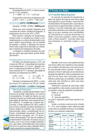 Mecânica dos Fluidos
       Na temperatura de 50°C, o volume aumen-      1.5 Pressão nos fluidos
   tou de 12 cm3, portanto:
        V = 1.000 + 12 → V = 1.012 cm3              1.5.1 Conceitos básicos de pressão
        A massa não varia com a temperatura, daí:        O conceito de pressão foi introduzido a
        µ 50°C = m/V → µ 50°C = 790/1.012           partir da análise da ação de uma força sobre
                                                    uma superfície; já nos fluidos, o peso do flui-
                   µ50°C = 0,7806 g/cm3             do hidrostático foi desprezado e a pressão su-
        Variação: 0,7900 – 0,7806 = 0,0094 g/cm3    posta tornou-se igual em todos os pontos. En-
                                                    tretanto, é um fato conhecido que a pressão
        Neste caso, esta variação é pequena, pois   atmosférica diminui com a altitude e que, num
   o aumento de volume também foi pequeno. A        lago ou no mar, aumenta com a profundida-
   temperatura elevou-se de 30°C a 50°C.            de. Generaliza-se o conceito de pressão e se
        Para maiores variações de temperatura,      define, num ponto qualquer, como a relação
   maiores serão as variações de volume e, con-     entre a força normal F, exercida sobre uma
   seqüentemente, os valores de densidade come-     área elementar A, incluindo o ponto, e esta
   çam a diferir sensivelmente. Em se tratando      área:
   de líquidos e sólidos, a dilatação tem pouco
   efeito sobre a apreciável alteração no volume,
   para variações de temperatura elevadas.
        A situação se modifica bastante em rela-             F
   ção aos gases que apresentam grande dilata-                     Fy
   ção térmica.
                                                    Fx

   Exemplo prático
        Um bloco de alumínio possui, a 0°C, um          Quando você exerce, com a palma da mão,
   volume de 100 cm3. A densidade do alumínio,      uma força sobre uma superfície (uma parede,
   a esta temperatura, é 2,7 g/cm3 . Quando vari-   por exemplo), dizemos que você está exercen-
   amos a temperatura do bloco de 500°C, o vo-
                                                    do uma pressão sobre a parede. A figura re-
   lume aumenta de 3%. Calcular a densidade do
   alumínio na temperatura de 500°C.                presenta a força F aplicada em um determina-
                                                    do ponto da superfície, onde a componente nor-
        µ 0ºC = m/V        →     m = µ 0ºC . V      mal (Fx) da força atua realizando pressão.
        m = 2,7 x 100      →     m = 270 g          Observe, porém que, na realidade, a força apli-
      Variando a temperatura de 500°C, o volu-      cada pela mão distribui-se sobre uma área,
   me cresceu 3% e passou a ser 103 cm3. Então:     exercendo a pressão.
    µ 500°C = 270/ 103      µ 500ºC = 2,6 g/cm3         Definimos a pressão de uma força sobre
                                                    uma superfície, como sendo a razão entre a for-
      Observação Importante                         ça normal e a área da superfície considerada.
        Na prática, a medida da densidade é uma         Então: p = F/A
   técnica de grande importância, em muitas
                                                        p = pressão
   circunstâncias. O estado da bateria de um
   automóvel pode ser testado pela medida da            A = área da superfície,
   densidade de eletrólito, uma solução de áci-     no qual F representa uma força normal à su-
   do sulfúrico. À medida que a bateria des-        perfície.
   carrega, o ácido sulfúrico (H2 SO4) combi-           Sendo a pressão expressa pela relação
   na-se com o chumbo nas placas da bateria e       P = F/A, suas unidades serão expressas pela
   forma sulfato de chumbo, que é insolúvel,        razão entre as unidades de força e as unidades
   decrescendo, então, a concentração da so-        de área, nos sistemas conhecidos.
   lução. A densidade varia desde 1,30 g/cm3,
                                                               Grandeza                           Pressão
   numa bateria carregada, até 1,15 g/cm3,          Sistema               Área (A)   Força (F)   (P = F/A)
   numa descarregada. Este tipo de medida é         CGS
12 rotineiramente realizado em postos de ga-        (prático)
                                                                            cm2        dina      dina/cm2
   solina, com o uso de um simples hidrôme-         MKS/SI
   tro, que mede a densidade pela observação                                m2          N          N/m2
                                                    (internacional)
   do nível, no qual um corpo calibrado flutua      MKGFS
                                                                            m2          kgf       kgf/m2
   numa amostra da solução eletrolítica.            (técnico)
 