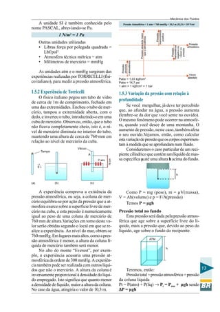 Mecânica dos Fluidos
   A unidade SI é também conhecida pelo                        Pressão Atmosférica = 1 atm = 760 mmHg = 10,3 m (H2O) = 105 N/m2
nome PASCAL, abreviando-se Pa.
                     1 N/m2 = 1 Pa
      Outras unidades utilizadas
      • Libras força por polegada quadrada =
        Lbf/pol²
      • Atmosfera técnica métrica = atm
      • Milímetros de mercúrio = mmHg

     As unidades atm e o mmHg surgiram das
experiências realizadas por TORRICELLI (físi-               Pabs = 1,03 kgf/cm2
co italiano), para medir a pressão atmosférica.             Pabs = 14,7 psi
                                                            1 atm = 1 kgf/cm2 = 1 bar

1.5.2 Experiência de Torricelli                             1.5.3 Variação da pressão com relação à
    O físico italiano pegou um tubo de vidro
de cerca de 1m de comprimento, fechado em
                                                            profundidade
uma das extremidades. Encheu o tubo de mer-                      Se você mergulhar, já deve ter percebido
cúrio, tampou a extremidade aberta, com o                   que, ao afundar na água, a pressão aumenta
dedo, e inverteu o tubo, introduzindo-o em uma              (lembre-se da dor que você sente no ouvido).
cuba de mercúrio. Observou, então, que o tubo               O mesmo fenômeno pode ocorrer na atmosfe-
não ficava completamente cheio, isto é, o ní-               ra, quando você desce de uma montanha. O
vel de mercúrio diminuía no interior do tubo,               aumento de pressão, neste caso, também afeta
mantendo uma altura de cerca de 760 mm em                   o seu ouvido.Vejamos, então, como calcular
relação ao nível de mercúrio da cuba.                       esta variação de pressão que os corpos experimen-
                                                            tam à medida que se aprofundam num fluido.
                              Vácuo                              Consideremos o caso particular de um reci-
       Tampa
                                      A                     piente cilíndrico que contém um líquido de mas-
                                                            sa específica µ até uma altura h acima do fundo.
                                                    76 cm




                                            P atm
      →
      g↓

                                                                                                              h

(a)            (b)                    (c)


     A experiência comprova a existência da                     Como P = mg (peso), m = µV(massa),
pressão atmosférica, ou seja, a coluna de mer-              V = Ah(volume) e p = F/A(pressão)
cúrio equilibra-se por ação da pressão que a at-                Temos P = µgh
mosfera exerce sobre a superfície livre de mer-
cúrio na cuba, e esta pressão é numericamente               Pressão total no fundo
igual ao peso de uma coluna de mercúrio de                       Esta pressão será dada pela pressão atmos-
760 mm de altura.Variações em torno deste va-               férica que age sobre a superfície livre do lí-
lor serão obtidas segundo o local em que se re-             quido, mais a pressão que, devido ao peso do
alize a experiência. Ao nível do mar, obtem-se              líquido, age sobre o fundo do recipiente.
760 mmHg. Em lugares mais altos, como a pres-
                                                                                      ATM
são atmosférica é menor, a altura da coluna lí-
quida de mercúrio também será menor.
                                                                                                     h
     No alto do monte “Everest”, por exem-
plo, a experiência acusaria uma pressão at-
mosférica da ordem de 300 mmHg. A experiên-
cia também pode ser realizada com outros líqui-
dos que não o mercúrio. A altura da coluna é                    Teremos, então:                               13
inversamente proporcional à densidade do líqui-                 Pressão total = pressão atmosférica + pressão
do empregado. Isto significa que quanto menor               da coluna líquida
a densidade do líquido, maior a altura da coluna.           Pt = P(atm) + P(liq) → Pt = Patm + µgh sendo
No caso da água, atingiria o valor de 10,3 m.               ∆P = µgh
 