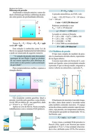 Mecânica dos Fluidos
     Diferença de pressão                                                        P = Patm + µhg
         Analisando a situação anterior, vamos de-
     duzir a fórmula que fornece a diferença de pres-       A pressão atmosférica, no CGS, vale:
     são entre pontos de profundidade diferente.           1 atm = 101,325 N/m2 e 1 N = 105 dina e
                                                        1 m2 = 104 cm2
                                         g                        1 atm = 1.013.250 dina/cm2
                                                            Podemos arredondar e usar
                        A
                                                            Patm = 1,01 x 106 dina/cm2
                                              h                       g = 10 m/s2 = 1.000 cm/s2
                                B                           Levando os valores à fórmula:
                                                            P = 1,01 x 106 + 0,67 x 1.000 x 100
                                                            P = 1,01 x 106 + 6.700
                                                            P = 1.010.000 + 6.700
         Temos PB = PA + P(liq) → PB – PA = µgh             P = 1.016.7000 ou arredondando
     sendo ∆P = µgh
                                                                       P = 1,02 x 106 dina/cm2
         Esta relação é conhecida como Lei de
     Stevin ou equação fundamental da hidrostática      1.5.4 Medidores de pressão
     e pode ser enunciada da seguinte maneira:              O tipo mais simples de medidor de pres-
          “A variação da pressão entre dois pontos      são é o manômetro de tubo aberto, representa-
      quaisquer de um fluido é igual ao produto         do na figura abaixo.
      de sua massa específica pela diferença de             Consiste num tubo em forma de U, con-
      nível entre os dois pontos e pela aceleração      tendo um líquido, uma extremidade estando
      da gravidade”.                                    à pressão P que se deseja medir, enquanto a
         Para compreendermos melhor, vejamos a          outra é aberta na atmosfera, à pressão Pa.
     situação abaixo:                                                                                            P2 = Pa


                                                                                    P2 = Pa


                   A        B                                         h2 – h1
                                      PA = PB < PC
                                                                                h2 – h1                      h2 – h1
                                                                                   (h)                         (h)
                                                          Pressão P                                y2
                        C
                                                                                          escala
                                                                                                                       P1 = Pa
                                                             P1 = P

                                                                         h1
                                                                                                        y1


     Exemplo prático                                                               (a)                          (b)

         Um recipiente contém gasolina. Qual a
     pressão exercida pela gasolina a uma distân-            O barômetro de mercúrio é um tubo longo,
     cia de 100 cm abaixo de sua superfície, dado       de vidro, cheio deste metal e invertido numa
     g = 10 m/s2 e µ = 0,67 g/cm3?                      cuba também contendo mercúrio. O espaço
         Aplica-se a lei de Stevin. Neste exemplo,      acima da coluna contém somente vapor de mer-
     trabalharemos com o sistema CGS (prático).         cúrio, cuja pressão, em temperatura ambiente,
                                                        é tão pequena que pode ser desprezada. Vê-se,
                                                        facilmente, que:
                                        100cm                            Pa = µg(y2 – y1) = µgh
14
                                                            Como vimos, a unidade SI de pressão é o
                                                        Pascal (1Pa), igual a um Newton por metro
                                                        quadrado (1 N.m–2). Uma unidade relaciona-
                                                        da é o bar, definido como 105 Pa. Por serem o
 