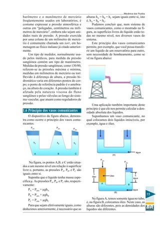 Mecânica dos Fluidos
barômetro e o manômetro de mercúrio                 alturas hA = hB = hC sejam iguais entre si, isto
freqüentemente usados em laboratórios, é            é, hA = hB = hC.
costume expressar a pressão atmosférica e                Podemos concluir que, num sistema de
outras em “polegadas, centímetros ou milí-          vasos comunicantes, como o mostrado na fi-
metros de mercúrio”, embora não sejam uni-          gura, as superfícies livres do líquido estão to-
dades reais de pressão. A pressão exercida          das no mesmo nível, nos diversos vasos do
por uma coluna de um milímetro de mercú-            sistema.
rio é comumente chamada um torr, em ho-                  Este princípio dos vasos comunicantes
menagem ao físico italiano já citado anterior-      permite, por exemplo, que você possa transfe-
mente.                                              rir um líquido de um reservatório para outro,
    Um tipo de medidor, normalmente usa-            sem necessidade de bombeamento, como se
do pelos médicos, para medida da pressão            vê na figura abaixo:
sangüínea contém um tipo de manômetro.
Medidas de pressão sangüíneas, como 130/80,
referem-se às pressões máxima e mínima,
medidas em milímetros de mercúrio ou torr.
Devido à diferença de altura, a pressão hi-
drostática varia em diferentes pontos do cor-
po; o ponto de referência padrão é o antebra-
ço, na altura do coração. A pressão também é
afetada pela natureza viscosa do fluxo
sangüíneo e pelas válvulas ao longo do siste-
ma vascular, que atuam como reguladores de
pressão.                                                Uma aplicação também importante deste
                                                    princípio é que ele nos permite calcular a den-
1.6 Princípio dos vasos comunicantes                sidade absoluta dos líquidos.
     O dispositivo da figura abaixo, demons-            Suponhamos um vaso comunicante, no
tra como ocorre o princípio dos vasos comu-         qual colocamos dois líquidos imiscíveis, por
nicantes.                                           exemplo, água e óleo.
      Patm                  Patm          Patm




         hA                 hB            hC



                                                                                                água
         A                   B             C                             (A)

                                                               Patm
     Na figura, os pontos A,B, e C estão situa-                                    Patm

dos a um mesmo nível em relação à superfície
livre e, portanto, as pressões PA, PB, e PC são
iguais entre si.                                          h
                                                        óleo           óleo                     h
     Suponha que o líquido tenha massa espe-                                                  água
cífica µ. As pressões PA, PB, e PC são, respecti-
                                                                A
vamente:                                                                                  B

     PA = Patm + µghA                                                                         água
                                                                          (B)
    PB = Patm + µghB                                                                                     15
    PC = Patm + µghC                                     Na figura A, temos somente água no tubo,
                                                    e, na figura B, colocamos óleo. Neste caso, as
   Para que sejam efetivamente iguais, como         alturas são diferentes, pois as densidades dos
deduzimos anteriormente, é necessário que as        líquidos são diferentes.
 