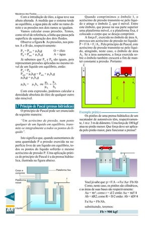 Mecânica dos Fluidos
          Com a introdução de óleo, a água teve sua          Quando comprimimos o êmbolo 1, o
     altura alterada. À medida que o sistema tende      acréscimo de pressão transmite-se pelo líqui-
     ao equilíbrio, a água pára de subir no ramo di-    do e atinge o êmbolo 2, que é móvel. Entre
     reito e as pressões nos dois ramos se igualam.     este êmbolo, que possui na sua parte superior
          Vamos calcular essas pressões. Temos,         uma plataforma móvel, e a plataforma fixa, é
     como nível de referência, a linha que passa pela   colocado o corpo que se deseja comprimir.
     superfície de separação dos dois fluidos.               A força F1 exercida no êmbolo de área A1
          Observe a figura b. As pressões, nos pon-     provoca um acréscimo de pressão no líquido:
     tos A e B são, respectivamente:                    P = F/A = F1/A1. Pelo princípio de Pascal, este
                                                        acréscimo de pressão transmite-se pelo líqui-
          PA = Patm + µ0h0g         O = óleo            do, atingindo, neste caso, o êmbolo de área
          PB = Patm + µAhAg         A = água            A2. Se a área aumentou, a força exercida so-
         Já sabemos que PA e PB são iguais, pois        bre o êmbolo também crescerá a fim de man-
                                                        ter constante a pressão. Portanto:
     representam pressões aplicadas no mesmo ní-
                                                           F1
     vel de um líquido em equilíbrio, então:
         PA = PB
         Patm = µ0h0g = Patm + µAhAg
         µ0h0g = µAhAg
                                                          →




                                                                                                    →
                             µ     h                       A1                                        A2
         µ0h0 = µAhA ou 0 = A
                             µA    h0
         Com esta expressão, podemos calcular a
     densidade absoluta do óleo de qualquer outro
     não miscível.                                                                     F2


     1.7 Princípio de Pascal (prensas hidráulicas)
         O princípio de Pascal pode ser enunciado       Exemplo prático
     da seguinte maneira:                                    Os pistões de uma prensa hidráulica de um
         “Um acréscimo de pressão, num ponto            sucateador de automóveis têm, respectivamen-
     qualquer de um líquido em equilíbrio, trans-       te, 1 m e 3 m de diâmetro. Uma força de 100 kgf
     mite-se integralmente a todos os pontos do lí-     atua no pistão menor. Que força deve ser aplica-
                                                        da pelo pistão maior, para funcionar a prensa?
     quido”.
          Isto significa que, quando aumentamos de
     uma quantidade P a pressão exercida na su-
     perfície livre de um líquido em equilíbrio, to-
     dos os pontos do líquido sofrerão o mesmo
     acréscimo de pressão P. Uma aplicação práti-
     ca do princípio de Pascal é a da prensa hidráu-
     lica, ilustrada na figura abaixo.


     Corpo a                          Plataforma fixa
     comprimir

                                                f
     Plataforma
                                                             Você já sabe que: p = F/A → Fa /Aa= Fb/Ab
                                               →




     móvel

                  2                        1                 Como, neste caso, os pistões são cilíndricos,
                                                        e as áreas de suas bases são respectivamente:
                                                             Aa = πr²; como r = d/2 então Aa = πd²/4
16                                                           Ab = πR2; como R = D/2 então: Ab = πD²/4
                                                            Fa/Aa = Fb/Ab,
     Líquido
                                                            substituindo, teremos:
                                                                         Fb = 900 kgf
 